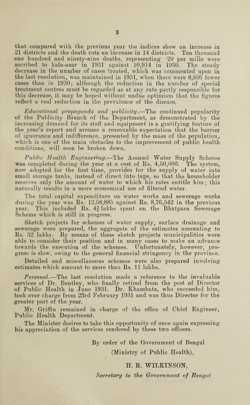 that compared with the previous year the indices show an increase in 21 districts and the death rate an increase in 14 districts. Ten thousand one hundred and ninety-nine deaths, representing *20 per mille were ascribed to kala-azar in 1931 against 10,914 in 1930. The steady decrease in the number of cases treated, which was commented upon in the last resolution, was maintained in 193.1, when there were 8,866 fewer cases than in 1930; although the reduction in the number of special treatment centres must be regarded as at any rate partly responsible for this decrease, it may be hoped without undue optimism that the figures reflect a real reduction in the prevalence of the disease. Educational propaganda and, publicity.—The continued popularity of the Publicity Branch of the Department, as demonstrated by the increasing demand for its staff and equipment is a gratifying feature of the year’s report and arouses a reasonable expectation that the barrier of ignorance and indifference, presented by the mass of the population, which is one of the main obstacles to the improvement of public health -conditions, will soon be broken down. Pubhc Health Engineering.—The Asansol Water Supply Scheme was completed during the year at a cost of Its. 4,50,000. The system, now adopted for the first time, provides for the supply of water into small storage tanks, instead of direct into taps, so that the householder receives only the amount of water to which his rates entitle him; this naturally results in a more economical use of filtered water. The total capital expenditure on water works and sewerage works during the year was Us. 12,58,885 against Us. 8,76,542 in the previous year. This included Us. 4f lakhs spent on the Bhatpara Sewerage Scheme which is still in progress. Sketch projects for schemes of water supply, surface drainage and sewerage were prepared, the aggregate of the estimates amounting to Its. 32 lakhs. By means of these sketch projects municipalities were able to consider their position and in many cases to make an advance towards the execution of the schemes. Unfortunately, however, pro¬ gress is slow, owing to the general financial stringency in the province. Detailed and miscellaneous schemes were also prepared involving estimates which amount to more than Its. 11 lakhs. Personal.—The last resolution made a reference to the invaluable services of Dr. Bentley, who finally retired from the post of Director of Public Health in June 1931. Dr. Khambata, who succeeded him, took over charge from 23rd February 1931 and was thus Director for the greater part of the year. Mr. Griffin remained in charge of the office of Chief Engineer, Public Health Department. The Minister desires to take this opportunity of once again expressing his appreciation of the services rendered by these two officers. By order of the Government of Bengal (Ministry of Public Health), H. R. WILKINSON, Secretary to the Government of Bengal