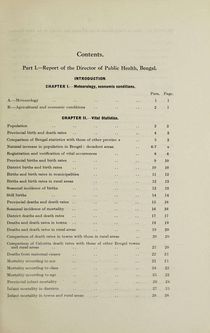 Contents Part I.—Report of the Director of Public Health, Bengal. INTRODUCTION. CHAPTER I.—Meteorology, economic conditions. Para. Page. A.—Meteorology • • 1 1 B.—Agricultural and economic conditions • • 2 1 CHAPTER II.—Vital Statistics. Population • • 3 3 Provincial birth and death rates r • 4 3 Comparison of Bengal statistics with those of other provinc s 5 3 Natural increase in population in Bengal : decadent areas 6-7 4 Registration and verification of vital occurrences 8 6 Provincial births and birth rates 9 10 District births and birth rates . . . . . . 10 10 Births and birth rates in municipalities 11 12 Births and birth rates in rural areas 12 13 Seasonal incidence of births 13 13 Still births 14 14 Provincial deaths and death rates . . 15 16 Seasonal incidence of mortality 16 16 District deaths and death rates 17 17 Deaths and death rates in towns 18 19 Deaths and death rates in rural areas 19 20 Comparison of death rates in towns with those in rural areas 20 20 Comparison of Calcutta death rates with those of other Bengal towns and rural areas 21 20 Deaths from maternal causes 22 21 Mortality according to sex 23 21 Mortality according to class 24 22 Mortality according to age 25 22 Provincial infant mortality 26 24 Infant mortality in districts 27 25 Infant mortality in towns and rural areas 28 28