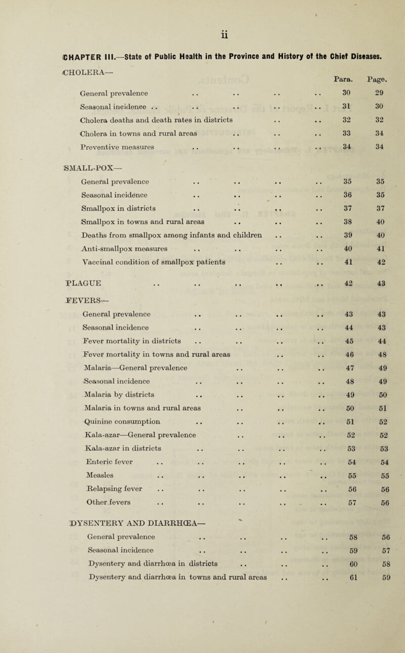 11 CHAPTER III.—State of Public Health in the Province and History of the Chief Diseases. CHOLERA—• General prevalence Seasonal incidence .. Cholera deaths and death rates in districts Cholera in towns and rural areas Preventive measures SMALL-POX— General prevalence Seasonal incidence Smallpox in districts Smallpox in towns and rural areas Deaths from smallpox among infants and children Anti-smallpox measures Vaccinal condition of smallpox patients PLAGUE PEVERS— General prevalence Seasonal incidence Fever mortality in districts Fever mortality in towns and rural areas Malaria—General prevalence Seasonal incidence Malaria by districts Malaria in towns and rural areas Quinine consumption Kala-azar—General prevalence Kala-azar in districts Enteric fever Measles Relapsing fever Other fevers DYSENTERY AND DIARRHOEA— General prevalence Seasonal incidence Dysentery and diarrhoea in districts Dysentery and diarrhoea in towns and rural areas Para. 30 31 32 33 34 35 36 37 38 39 40 41 42 43 44 45 46 47 48 49 50 51 52 53 54 55 56 57 Page. 29 30 32 34 34 58 59 60 61 35 35 37 40 40 41 42 43 43 43 44 48 49 49 50 51 52 52 53 54 55 56 56 56 57 58 59