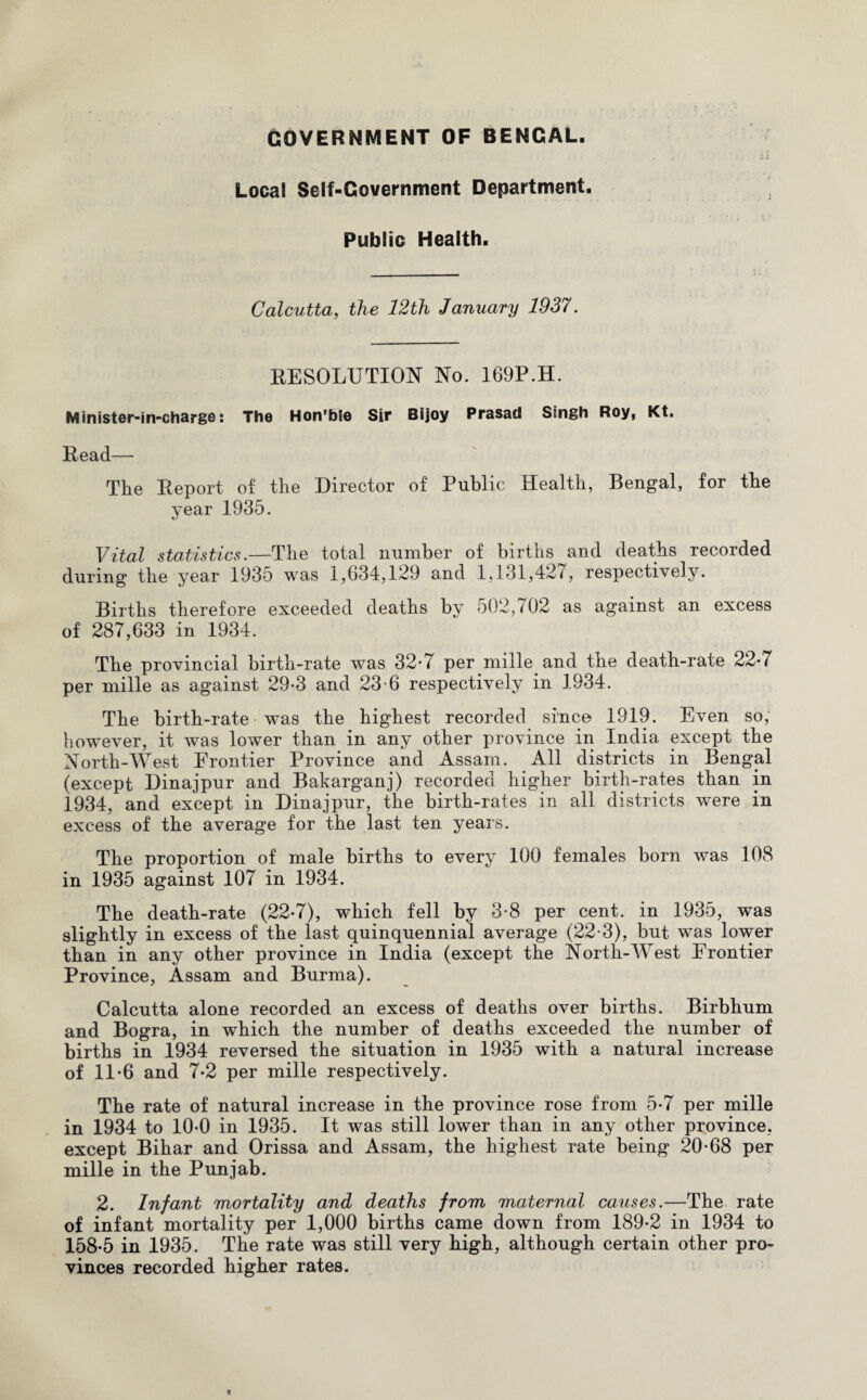 GOVERNMENT OF BENGAL. Local Self-Government Department. Public Health. Calcutta, the 12th January 1937. RESOLUTION No. 169P.H. Minister-in-charge: The Hon’bie Sir Bijoy Prasad Singh Roy, Kt. Read— The Report of the Director of Public Health, Bengal, for the year 1935. Vital statistics.—The total number of births and deaths recorded during the year 1935 was 1,634,129 and 1,131,427, respectively. Births therefore exceeded deaths by 502,702 as against an excess of 287,633 in 1934. The provincial birth-rate was 32*7 per mille and the death-rate 22*7 per mille as against 29-3 and 23-6 respectively in 1934. The birth-rate was the highest recorded since 1919. Even so, however, it was lower than in any other province in India except the North-West Frontier Province and Assam. All districts in Bengal (except Dinajpur and Bakarganj) recorded higher birth-rates than in 1934, and except in Dinajpur, the birth-rates in all districts were in excess of the average for the last ten years. The proportion of male births to every 100 females born was 108 in 1935 against 107 in 1934. The death-rate (22-7), which fell by 3-8 per cent, in 1935, was slightly in excess of the last quinquennial average (22-3), but was lower than in any other province in India (except the North-West Frontier Province, Assam and Burma). Calcutta alone recorded an excess of deaths over births. Birbhum and Bogra, in which the number of deaths exceeded the number of births in 1934 reversed the situation in 1935 with a natural increase of 11-6 and 7-2 per mille respectively. The rate of natural increase in the province rose from 5-7 per mille in 1934 to 10-0 in 1935. It was still lower than in any other province, except Bihar and Orissa and Assam, the highest rate being 20-68 per mille in the Punjab. 2. Infant mortality and deaths from maternal causes.—The rate of infant mortality per 1,000 births came down from 189-2 in 1934 to 158-5 in 1935. The rate was still very high, although certain other pro¬ vinces recorded higher rates.