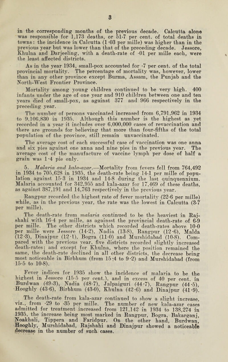 in the corresponding months of the previous decade. Calcutta alone was responsible for 1,173 deaths, or 51*7 per cent, of total deaths in towns: the incidence in Calcutta (1 *03 per mille) was higher than in the previous year but was lower than that of the preceding decade. Jessore, Khulna and Darjeeling, with a death-rate of -01 per mille each, were the least affected districts. As in the year 1934, small-pox accounted for -7 per cent, of the total provincial mortality. The percentage of mortality was, however, lower than in any other province except Burma, Assam, the Punjab and the North-West Frontier Province. Mortality among young children continued to be very high. 400 infants under the age of one year and 910 children between one and ten years died of small-pox, as against 377 and 966 respectively in the preceding year. The number of persons vaccinated increased from 6,791,962 in 1934 to 9,106,830 in 1935. Although this number is the highest as yet recorded in a year it includes over 6,000,000 cases of revaccination and there are grounds for believing that more than four-fifths of the total population of the province, still remain unvaccinated. The average cost of each successful case of vaccination was one anna and six pies against one anna and nine pies in the previous year. The average cost of the manufacture of vaccine lymph per dose of half a grain was 1 -4 pie only. 5. Malaria and kala-azar.—Mortality from fevers fell from 764,492 in 1934 to 705,628 in 1935, the death-rate being 14-1 per mille of popu¬ lation against 15*3 in 1934 and 14-8 during the last quinquennium. Malaria accounted for 342,955 and kala-azar for 17,469 of these deaths, as against 387,191 and 14,763 respectively in the previous year. Rangpur recorded the highest rate of fever mortality (22-6 per mille) while, as in the previous year, the rate was the lowest in Calcutta (3*7 per mille). The death-rate from malaria continued to be the heaviest in Raj- shahi with 16-4 per mille, as againsst the provincial death-rate of 6-9 per mille. The other districts which recorded death-rates above 10-0 per mille were Jessore (14-2), Nadia (13-8), Rangpur (12-6), Malda (12*3), Dinajpur (12 T), Bogra (11-0) and Murshidabad (10-8). Com¬ pared with the previous year, five districts recorded slightly increased death-rates; and except for Khulna, where the position remained the same, the death-rate declined in all other districts, the decrease being most noticeable in Birbhum (from 15 ;4 to 9*2) and Murshidabad (from 15-5 to 10-8). Fever indices for 1935 show the incidence of malaria to be the highest in Jessore (15-5 per cent.), and in excess of 40 per cent, in Burdwan (49-3), Nadia (48-7), Jalpaiguri (44*7), Rangpur (44-5), Hooghly (43-6), Birbhum (43-0), Khulna (42-6) and Dinajpur (41’9). The death-rate from kala-azar continued to show a slight increase, viz.,, from *29 to -35 per mille. The number of new kala-azar cases admitted for treatment increased from 121,142 in 1934 to 138,274 in 1935, the increase being most marked in Rangpur, Bogra, Bakarganj, Noakhali, Tippera and Faridpur. On the other hand, Burdwan, Hooghly,. Murshidabad, Rajshahi and Dinajpur showed a noticeable decrease in the number of such cases.