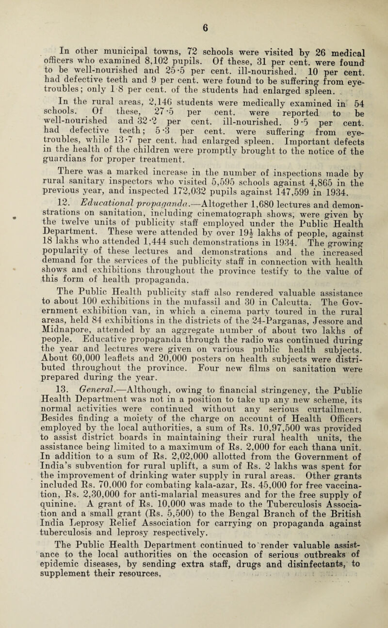 In other municipal towns, 72 schools were visited by 26 medical officers who examined 8,102 pupils. Of these, 31 per cent, were found to be well-nourished and 25*5 per cent, ill-nourished. 10 per cent, had defective teeth and 9 per cent, were found to be suffering from eye- troubles; only 18 per cent, of the students had enlarged spleen. In the rural areas, 2,140 students w^ere medically examined in 54 schools. Of these, 27 *5 per cent. were reported to be well-nourished and 32*2 per cent, ill-nourished. 9*5 per cent, had defective teeth; 5'3 per cent, were suffering from eye- troubles, while 13 • < per cent, had enlarged spleen. Important defects in the. health of the children were promptly brought to the notice of the guardians for proper treatment. 1 here was a marked increase in the number of inspections made by rural sanitary inspectors who visited 5,595 schools against 4,865 in the previous year, and inspected 172,032 pupils against 147,599 in 1934. 12. Educational propaganda.—Altogether 1,680 lectures and demon¬ strations on sanitation, including cinematograph shows, were given by the twelve units of publicity staff employed under the Public Health Department. These w^ere attended by over 194 lakhs of people, against 18 lakhs who attended 1,444 such demonstrations in 1934. The growing popularity of these lectures and demonstrations and the increased demand for the services of the publicity staff in connection with health shows and exhibitions throughout the province testify to the value of this form of health propaganda. The Public Health publicity staff also rendered valuable assistance to about 100 exhibitions in the mufassil and 30 in Calcutta. The Gov¬ ernment exhibition van, in which a cinema party toured in the rural areas, held 84 exhibitions in the districts of the 24-Parganas, Jessore and Midnapore, attended by an aggregate number of about two lakhs of people. Educative propaganda through the radio was continued during the year and lectures were given on various public health subjects. About 60,000 leaflets and 20,000 posters on health subjects were distri¬ buted throughout the province. Four new films on sanitation were prepared during the year. 13. General.—Although, owing to financial stringency, the Public Health Department was not in a position to take up any new scheme, its normal activities were continued without any serious curtailment. Besides finding a moiety of the charge on account of Health Officers employed by the local authorities, a sum of Rs. 10,97,500 was provided to assist district boards in maintaining their rural health units, the assistance being limited to a maximum of Rs. 2,000 for each thana unit. In addition to a sum of Rs. 2,02,000 allotted from the Government of India’s subvention for rural uplift, a sum of Rs. 2 lakhs was spent for the improvement of drinking water supply in rural areas. Other grants included Rs. 70,000 for combating kala-azar, Rs. 45,000 for free vaccina¬ tion, Rs. 2,30,000 for anti-malarial measures and for the free supply of quinine. A grant of Rs. 10,000 was made to the Tuberculosis Associa¬ tion and a small grant (Rs. 5,500) to the Bengal Branch of the British India Leprosy Relief Association for carrying on propaganda against tuberculosis and leprosy respectively. The Public Health Department continued to render valuable assist¬ ance to the local authorities on the occasion of serious outbreaks of epidemic diseases, by sending extra staff, drugs and disinfectants, to supplement their resources, . :