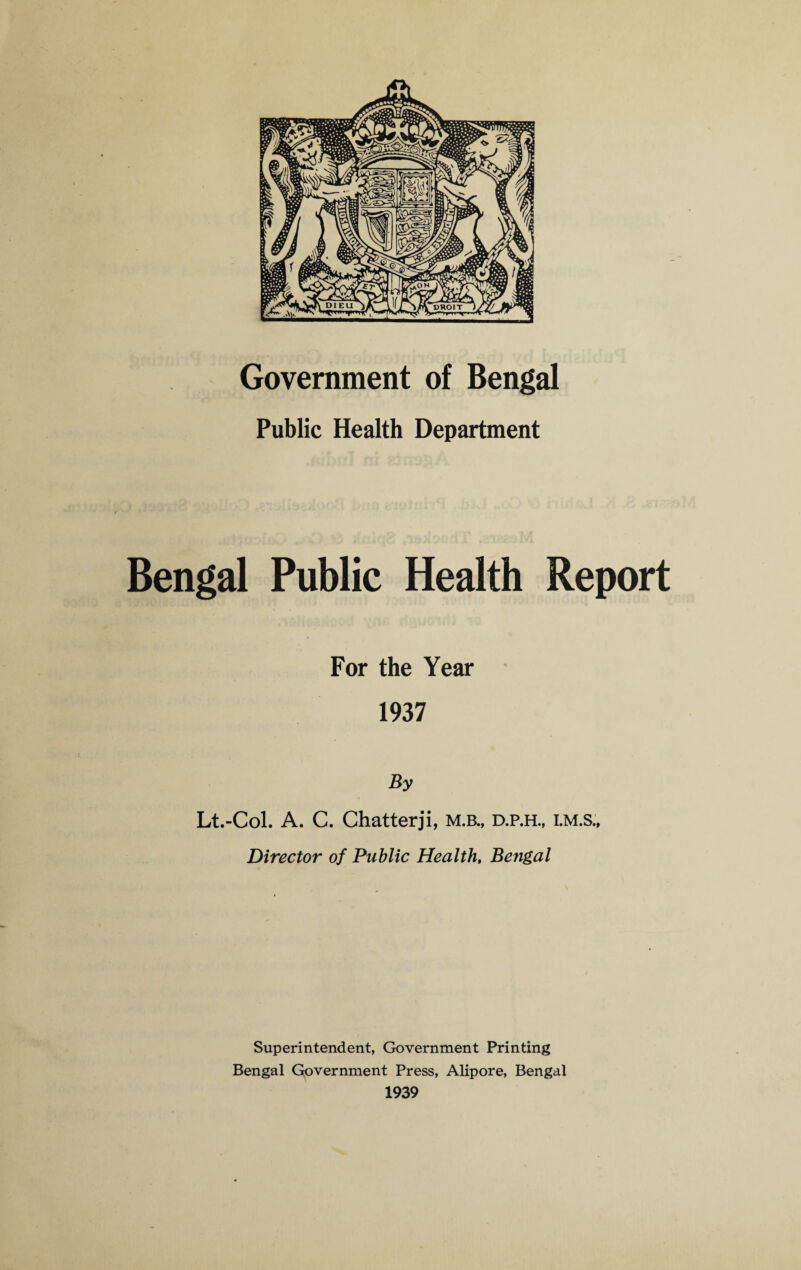 Government of Bengal Public Health Department Bengal Public Health Report For the Year 1937 By Lt.-Col. A. C. Chatterji, m.b., d.p.h., i.m.s„ Director of Public Health, Bengal Superintendent, Government Printing Bengal Government Press, Alipore, Bengal 1939