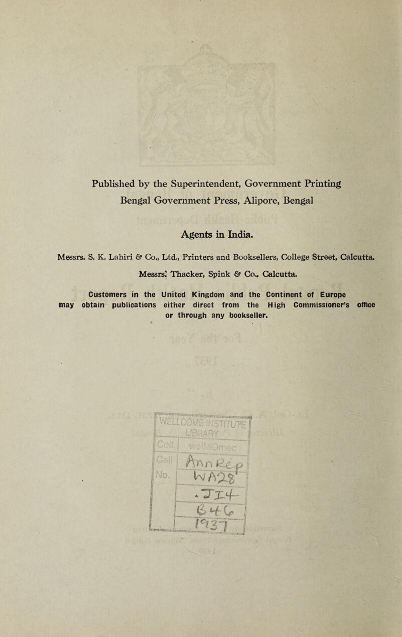 Published by the Superintendent, Government Printing Bengal Government Press, Alipore, Bengal Agents in India. Messrs. S. K. Lahiri & Co., Ltd., Printers and Booksellers, College Street, Calcutta. Messrs' Thacker, Spink 6? Co.. Calcutta. Customers in the United Kingdom and the Continent of Europe may obtain publications either direct from the High Commissioner’s office or through any bookseller. 11