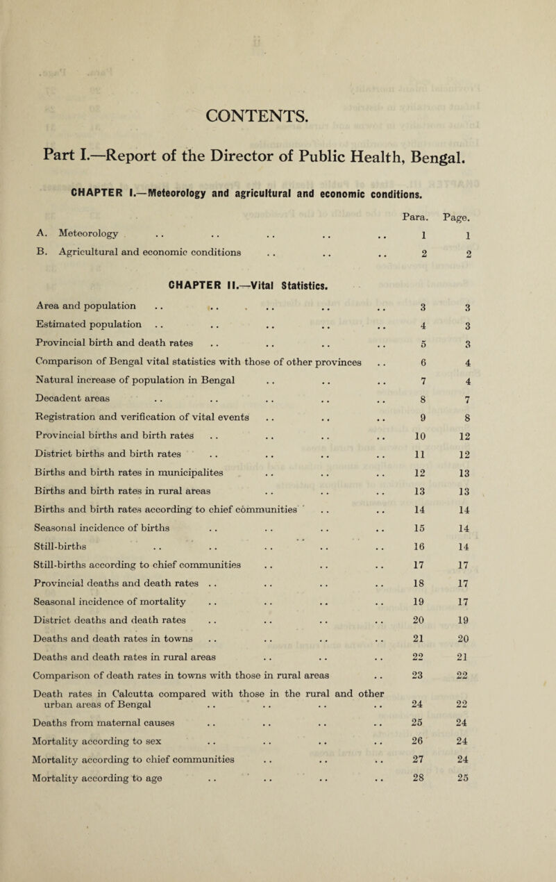 CONTENTS Part I.—Report of the Director of Public Health, Bengal. CHAPTER I.—Meteorology and agricultural and economic conditions. Para. Page. A. Meteorology .. .. . . .. .. i i B. Agricultural and economic conditions . . .. .. 2 2 CHAPTER II.—Vital Statistics. Area and population • • 3 3 Estimated population • • 4 3 Provincial birth and death rates • • 5 3 Comparison of Bengal vital statistics with those of other provinces 6 4 Natural increase of population in Bengal • • 7 4 Decadent areas • m 8 7 Registration and verification of vital events 9 8 Provincial births and birth rates 10 12 District births and birth rates • • 11 12 Births and birth rates in municipalites 12 13 Births and birth rates in rural areas 13 13 Births and birth rates according to chief communities ' • • 14 14 Seasonal incidence of births • • 15 14 Still-births • • 16 14 Still-births according to chief communities • . 17 17 Provincial deaths and death rates . . • . 18 17 Seasonal incidence of mortality • • 19 17 District deaths and death rates • • 20 19 Deaths and death rates in towns • • 21 20 Deaths and death rates in rural areas • • 22 21 Comparison of death rates in towns with those in rural areas • • 23 22 Death rates in Calcutta compared with those in the urban areas of Bengal . . rural • • and other 24 22 Deaths from maternal causes • • ... 25 24 Mortality according to sex • • • • 26 24 Mortality according to chief communities • • • • 27 24 Mortality according to age • • • • 28 25