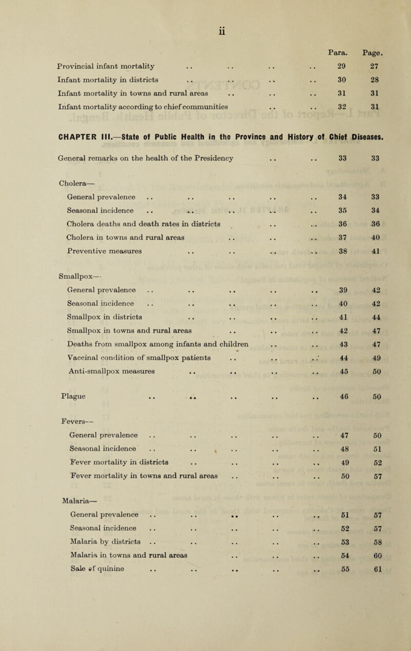 Provincial infant mortality Infant mortality in districts Infant mortality in towns and rural areas Infant mortality according to chief communities CHAPTER III.—State of Public Health in the Province and History of General remarks on the health of the Presidency Cholera— General prevalence Seasonal incidence Cholera deaths and death rates in districts Cholera in towns and rural areas Preventive measures Smallpox— General prevalence Seasonal incidence Smallpox in districts Smallpox in towns and rural areas Deaths from smallpox among infants and children Vaccinal condition of smallpox patients Anti-smallpox measures Plague F evers— General prevalence Seasonal incidence Fever mortality in districts Fever mortality in towns and rural areas Malaria— General prevalence Seasonal incidence Malaria by districts Malaria in towns and rural Sale «f quinine Para. Page. 29 27 30 28 31 31 32 31 Chief Diseases. 33 33 34 33 35 34 36 36 37 40 38 41 39 42 40 42 41 44 42 47 43 47 44 49 45 50 46 50 47 50 48 51 49 52 50 57 51 57 52 57 53 58 54 60 55 61 areas