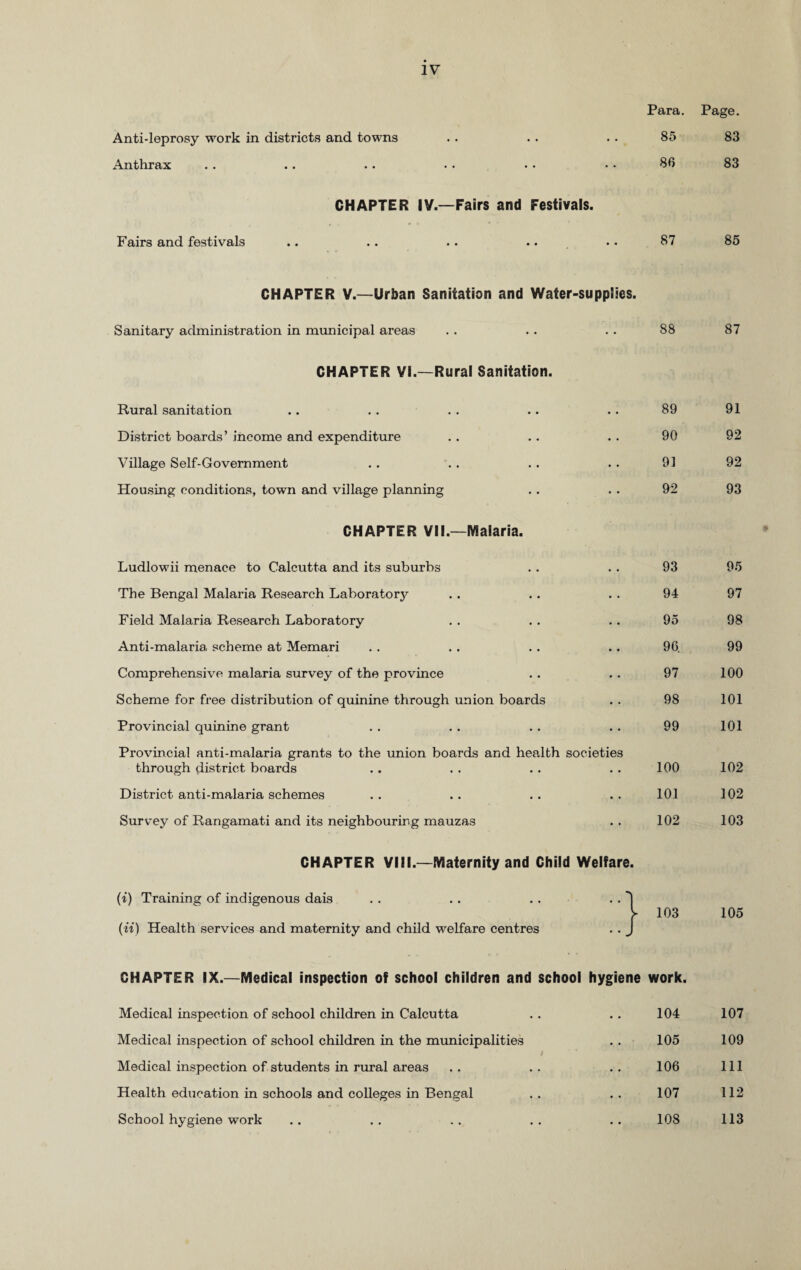 Para. Page. Anti-leprosy work in districts and towns .. . . . • 85 83 Anthrax . . .. .. • • • • • • 86 83 CHAPTER IV.—Fairs and Festivals. Fairs and festivals .. .. .. .. • • 87 85 CHAPTER V.—Urban Sanitation and Water-supplies. Sanitary administration in municipal areas . . .. . . 88 87 CHAPTER VI.—Rural Sanitation. Rural sanitation .. . . . . .. .. 89 91 District boards’ income and expenditure . . .. . . 90 92 Village Self-Government . . . . .. . . 91 92 Housing conditions, town and village planning . . . . 92 93 CHAPTER VII.—Malaria. Ludlowii menace to Calcutta and its suburbs 93 95 The Bengal Malaria Research Laboratory • • 94 97 Field Malaria Research Laboratory • • 95 98 Anti-malaria, scheme at Memari • • 96. 99 Comprehensive malaria survey of the province • • 97 100 Scheme for free distribution of quinine through union boards • • 98 101 Provincial quinine grant • ■ 99 101 Provincial anti-malaria grants to the union boards and health societies through district boards 100 102 District anti-malaria schemes • • 101 102 Survey of Rangamati and its neighbouring mauzas • • 102 103 CHAPTER VIII.—Maternity and Child Welfare. (i) Training of indigenous dais (it) Health services and maternity and child welfare centres 103 105 CHAPTER IX.—Medical inspection of school children and school hygiene work. Medical inspection of school children in Calcutta Medical inspection of school children in the municipalities Medical inspection of students in rural areas Health education in schools and colleges in Bengal School hygiene work 104 107 105 109 106 111 107 112 108 113