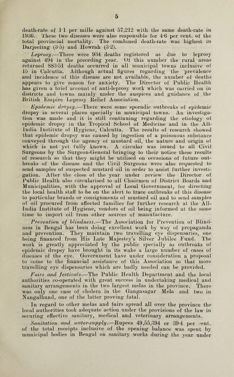 6 death-rate of IT per mille against 57,212 with the same death-rate in 1956. These two diseases were also responsible for 4-6 per cent, of the total provincial mortality. The combined death-rate was highest in Darjeeling (3*5) and Howrah (5-2). Leprosy.—There were 954 deaths registered as due to leprosy against 494 in the preceding year. Of this number the rural areas returned 885*51 deaths occurred in all municipal towns inclusive of 15 in Calcutta. Although actual figures regarding the prevalence and incidence of this disease are not available, the number of' deaths appears to give reason for anxiety. The Director of Public Health has given a brief account of anti-leprosy work which was carried on in districts and towns mainly under the auspices and guidance of the British Empire Leprosy Belief Association. Epidemic dropsy.—There were some sporadic outbreaks of epidemic dropsy in several places specially in municipal towns. An investiga¬ tion was made and it is still continuing regarding the etiology of epidemic dropsy in the Tropical School of Medicine and in the All- India Institute of Hygiene, Calcutta. The results of research showed that epidemic dropsy was caused by ingestion of a poisonous substance conveyed through the agency of mustard oil, the nature and origin of which is not yet fully known. A circular was issued to all Civil Surgeons by the Surgeon-General bringing to their notice these results of research so that they might be utilised on occasions of future out¬ breaks of the disease and the Civil Surgeons were also requested to send samples of suspected mustard oil in order to assist further investi¬ gation. After the close of the year under review the Director of Public Health also circularised to all Chairmen of District Boards and Municipalities, with the approval of Local Government, for directing the local health staff to be on the alert to trace outbreaks of this disease to particular brands or consignments of mustard oil and to send samples of oil procured from affected families for further research at the All- India Institute of Hygiene, vendors of oil being informed at the same time to import oil from other sources of manufacture. Prevention of blindness.—The Association for Prevention of Blind¬ ness in Bengal has been doing excellent work by way of propaganda and prevention. They maintain two travelling eye dispensaries, one being financed from His Late Majestey’s Silver Jubilee Eund. The work is greatly appreciated by the public specially as outbreaks of epidemic dropsy have brought in its wake a large number of cases of diseases of the eye. Government have under consideration a proposal to come to the financial assistance of this Association so that more travelling eye dispensaries which are badly needed can be provided. Fairs and festivals.—The Public Health Department and the local authorities co-operated writh great success in undertaking medical and sanitary arrangements in the two largest meias in the province. There was only one case of cholera in the Gangasagar Mela and two in Nangalbund, one of the latter proving fatal. In regard to other meias and fairs spread all over the province the local authorities took adequate action under the provisions of the law in securing effective sanitary, medical and veterinary arrangements. Sanitation and water-supply.—Bupees 49,55,394 or 39*4 per cent, of the total receipts inclusive of the opening balance was spent by municipal bodies in Bengal on sanitary works during the year under