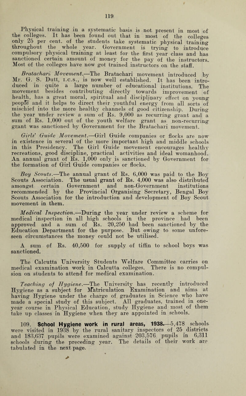 Physical training in a systematic basis is not present in most of the colleges. It has been found out that in most of the colleges only 25 per cent, of the students take systematic physical training throughout the whole year. Government is trying to introduce compulsory physical training at least for the first year class and has sanctioned certain amount of money for the pay of the instructors. Most of the colleges have now got trained instructors on the staff. Bratachari Movement.;—The Bratachari movement introduced by Mr. G. S. Dutt, i.c.s., is now well established. It has been intro¬ duced in quite a large number of educational institutions. The movement besides contributing directly towards improvement of health, has a great moral, spiritual and disciplinary effect on young people and it helps to direct their youthful energy from all sorts of mischief into the more healthy channels of good citizenship. During the year under review a sum of Us. 9,000 as recurring grant and a sum of Rs. 1,000 out of the youth welfare grant as non-recurring grant was sanctioned by Government for the Bratachari movement. Gills' Guide Movement.—Girl Guide companies or flocks are now in existence in several of the more important high and middle schools in this Presidency. The Girl Guide movement encourages healthy recreations, good discipline, practical activities and ideal womanhood. An annual grant of Rs. 1,000 only is sanctioned by Government for the formation of Girl Guide companies or flocks. Boy Scouts.—The annual grant of Rs. 6,000 was paid to the Boy Scouts Association. The usual grant of Rs. 4,000 was also distributed amongst certain Government and non-Government institutions recommended by the Provincial Organising Secretary, Bengal Boy Scouts Association for the introduction and development of Boy Scout movement in them. Medical Inspection.—During the year under review a scheme for medical inspection in all high schools in the province had been approved and a sum of Rs. 20,250 had been sanctioned by the Education Department for the purpose. But owing to some unfore¬ seen circumstances the money could not be utilised. A sum of Rs. 40,500 for supply of tiffin to school boys was sanctioned. The Calcutta University Students Welfare Committee carries on medical examination work in Calcutta colleges. There is no compul¬ sion on students to attend for medical examination. Teaching of Hygiene.—The University has recently introduced Hygiene as a subject for Matriculation Examination and aims at having Hygiene under the charge of graduates in Science who have made a special study of this subject. All graduates, trained in one- year course in Physical Education, study Hygiene and most of them take up classes in Hygiene when they are appointed in schools. 109. School Hygiene work in rural areas, 1938.—5,478 schools were visited in 1938 by the rural sanitary inspectors of 25. districts and 183,637 pupils were examined against 203,576 pupils in 6,311 schools during the preceding year. The details of their work are tabulated in the next page.