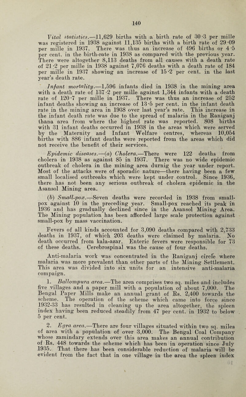 Vital statistics.—11,629 births with a birth rate of 30*3 per mille was registered in 1938 against 11,135 births with a birth rate of 29/09 per mille in 1937. There was thus an increase of 496 births or 4 *5 per cent, in the birth-rate in 1938 as compared with the previous year. There were altogether 8,113 deaths from all causes with a death rate of 21-2 per mille in 1938 against 7,076 deaths with a death rate of 184 per mille in 1937 showing an increase of 15 *2 per cent, in the last year’s death rate. Infant mortality.—1,596 infants died in 1938 in the mining area with a death rate of 137-2 per mille against 1,344 infants with a death rate of 120 -7 per mille in 1937. There was thus an increase of 252 infant deaths showing an increase of 13*5 per cent, in the infant death rate in the mining area in 19'38 over last year’s rate. This increase in the infant death rate was due to the spread of malaria in the Baniganj thana area from where the highest rate was reported. 808 births with 31 infant deaths occurred in 1938 in the areas which were served by the Maternity and Infant Welfare centres, whereas 10,054 births with 886 infant deaths were reported from the areas which did not receive the benefit of their services. Epidemic diseases.—(a) Cholera.—There were 122 deaths from cholera in 1938 as against 85 in 1937. There was no wide epidemic outbreak of cholera in the mining area durnig the year under report. Most of the attacks were of sporadic nature—there having been a few small localised outbreaks which were kept under control. Since 1936, there has not been any serious outbreak of cholera epidemic in the Asansol Mining area. (b) Small-pox.—Seven deaths were recorded in 1938 from small¬ pox against 10 in the preceding year. Small-pox reached its peak in 1936 and has gradually declined since in the Asansol Mining Area. The Mining population has been afforded large scale protection against small-pox Iby mass vaccination. Fevers of all kinds accounted for 3,090 deaths compared with 2,733 deaths in 1937, of which 203 deaths were claimed by malaria. No death occurred from kala-azar. Enteric fevers were responsible for 73 of these deaths. Cerebrospinal was the cause of four deaths. Anti-malaria work was concentrated in the Baniganj circle where malaria was more prevalent than other parts of the Mining Settlement. This area was divided into six units for an intensive anti-malaria compaign. 1. . Ballompura area.—The area comprises two sq. miles and includes five villages and a paper mill with a population of about 7,000. The Bengal Paper Mills make an annual grant of Us. 2,400 towards the scheme. The operation of the scheme which came into force since 1932-33 has resulted in cleaning up the area altogether, the spieen index having been reduced steadily from 47 per cent, in 1932 to below 5 per cent. 2. Egra area.—There are four villages situated within two sq. miles of area with a population of over 3,000. The Bengal Coal Company whose zamindary extends over this area makes an annual contribution of Us. 448 towards the scheme which has been in operation since July 1935. That there has been considerable reduction of malaria will be evident from the fact that in one village in the area the spleen index