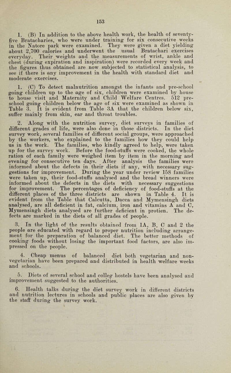 1. (B) In addition to the above health work, the health of seventy- five Bratacharies, who were nnder training for six consecutive weeks in the Natore park were examined. They were given a diet yielding about 2,700 calories and underwent the usual Bratachari exercises everyday. Their weights and the measurements of wrist, ankle and chest (during expiration and inspiration) were recorded every week and the figures thus obtained are now subjected to statistical analysis, to see if there is any improvement in the health with standard diet and moderate exercises. 1. (C) To detect malnutrition amongst the infants and pre-school going children up to the age of six, children were examined by house to house visit and Maternity and Child Welfare Centres. 512 pre¬ school going children below the age of six were examined as shown in Table 3. It is evident from Table 3A that the children below six, suffer mainly from skin, ear and throat troubles. 2. Along with the nutrition survey, diet surveys in families of different grades of life, were also done in those districts. In the diet survey work, several families of different social groups, were approached by the workers, who explained to the families how they could help us in the work. The families, who kindly agreed to help, were taken up for the survey work. Before the food-stuff's were cooked, the whole ration of each family were weighed item by item in the morning and evening for consecutive ten days. After analysis the families were informed about the defects in their diets if any, with necessary sug¬ gestions for improvement. During the year under review 158 families were taken up, their food-stuffs analysed and the bread winners were informed about the defects in the diets with necessary suggestions for improvement. The percentages of deficiency of food-stuffs at the different places of the three districts are shown in Table 4. It is evident from the Table that Calcutta, Dacca and Mymensingh diets analysed, are all deficient in fat, calcium, iron and vitamins A and C, Mymensingh diets analysed are further deficient in protien. The de¬ fects are marked in the diets of all grades of people. 3. In the light of the results obtained from 1A, B, C and 2 the people are educated with regard to proper nutrition including arrange¬ ment for the preparation of balanced diet. The better methods of cooking foods without losing the important food factors, are also im¬ pressed on the people. 4. Cheap menus of balanced diet both vegetarian and non- vegetarian have been prepared and distributed in health welfare weeks and schools. 5. Diets of several school and colleg hostels have been analysed and improvement suggested to the authorities. 6. Health talks during the diet survey work in different districts and nutrition lectures in schools and public places are also given bv the staff during the survey work.