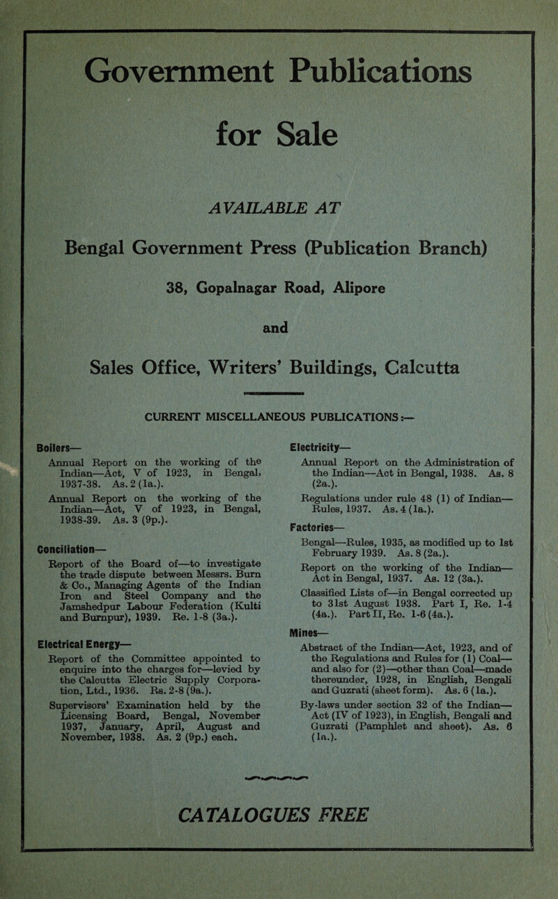 Government Publications for Sale AVAILABLE AT Bengal Government Press (Publication Branch) 38, Gopalnagar Road, Alipore and Sales Office, Writers’ Buildings, Calcutta CURRENT MISCELLANEOUS PUBLICATIONS:— Electricity— Boilers— Annual Report on the working of th© Indian—Act, V of 1923, in Bengal, 1937- 38. As. 2 (la.). Annual Report on the working of the Indian—Act, V of 1923, in Bengal, 1938- 39. As. 3 (9p.). Conciliation— Report of the Board of—to investigate the trade dispute between Messrs. Burn & Co., Managing Agents of the Indian Iron and Steel Company and the Jamshedpur Labour Federation (Kulti and Burapur), 1939. Re. 1-8 (3a.). Electrical Energy- Report of the Committee appointed to enquire into the charges for—levied by the Calcutta Electric Supply Corpora¬ tion, Ltd., 1936. Rs. 2-8 (9a.). Supervisors’ Examination held by the Licensing Board, Bengal, November 1937, January, April, August and November, 1938. As. 2 (9p.) each. Annual Report on the Administration of the Indian—Act in Bengal, 1938. As. 8 (2a.). Regulations under rule 48 (1) of Indian— Rules, 1937. As. 4 (la.). Factories— Bengal—Rules, 1935, as modified up to 1st February 1939. As. 8 (2a.). Report on the working of the Indian— Act in Bengal, 1937. As. 12 (3a.). Classified Lists of—in Bengal corrected up to 31st August 1938. Part I, Re. 1-4 (4a.). Part II, Re. 1-6 (4a.). Mines— Abstract of the Indian—Act, 1923, and of the Regulations and Rules for (1) Coal— and also for (2)—other than Coal—made thereunder, 1928, in English, Bengali and Guzrati (sheet form). As. 6 (la.). By-laws under section 32 of the Indian— Act (IV of 1923), in English, Bengali and Guzrati (Pamphlet and sheet). As. 6 (la.). CATALOGUES FREE