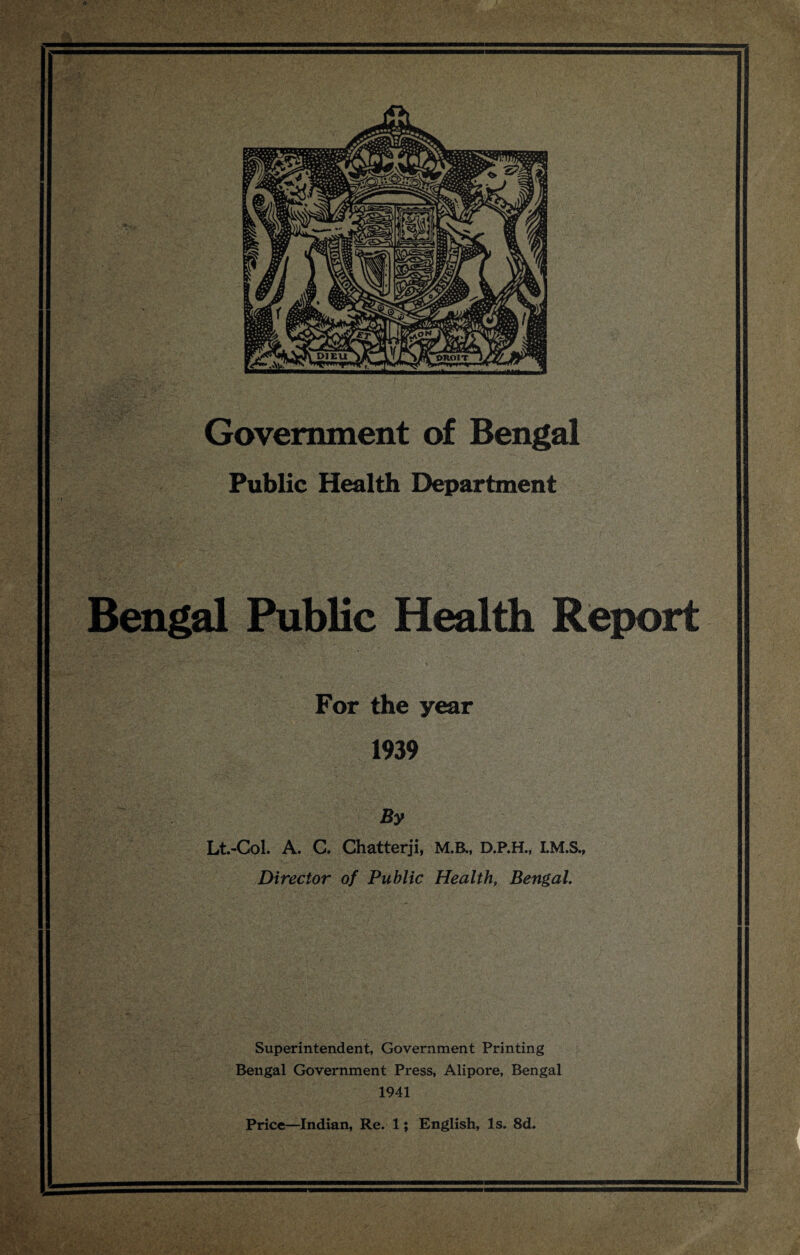 Government of Bengal Public Health Department Bengal Public Health Report For the year 1939 By Lt.-CoL A. C. Chatterji, M.B., D.P.H., Director of Public Health, Bengal, Superintendent, Government Printing Bengal Government Press, Alipore, Bengal 1941 Price—Indian, Re. 1; English, Is. 8d.