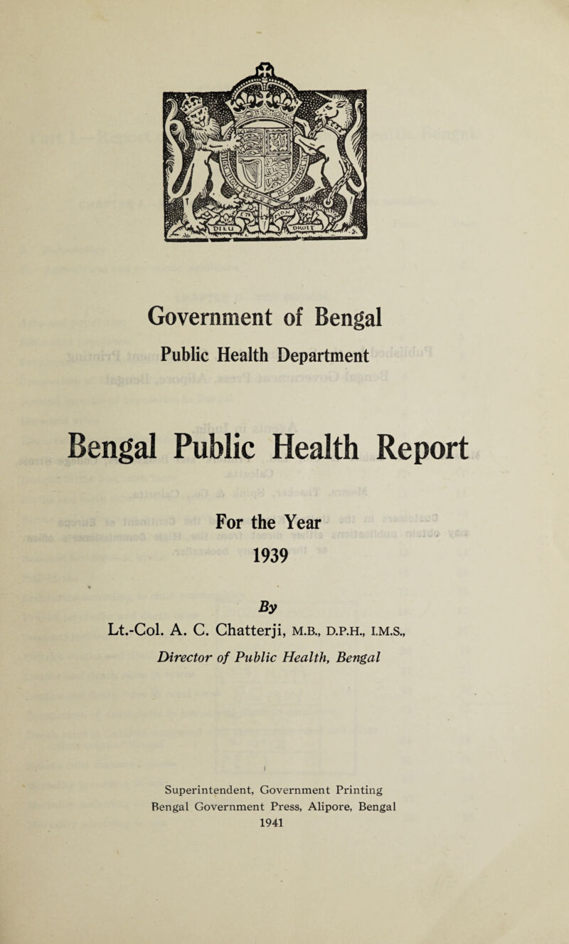 Public Health Department Bengal Public Health Report For the Year 1939 By Lt.-Col. A. C. Chatterji, m.b., d.p.h., i.m.s., Director of Public Health, Bengal ( Superintendent, Government Printing Bengal Government Press, Alipore, Bengal 1941