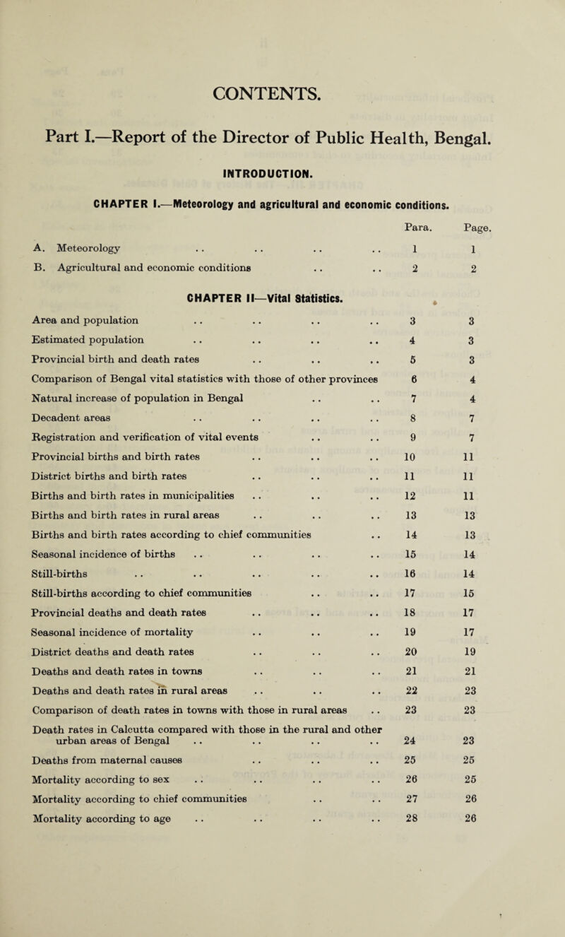 CONTENTS Part I.—Report of the Director of Public Health, Bengal. INTRODUCTION. CHAPTER I.—Meteorology and agricultural and economic conditions. Para. Page. A. Meteorology • • 1 1 B. Agricultural and economic conditions CHAPTER II—Vital Statistics. • • 2 * 2 Area and population 3 3 Estimated population 4 3 Provincial birth and death rates 6 3 Comparison of Bengal vital statistics with those of other provinces 6 4 Natural increase of population in Bengal 7 4 Decadent areas 8 7 Registration and verification of vital events 9 7 Provincial births and birth rates 10 11 District births and birth rates 11 11 Births and birth rates in municipalities 12 11 Births and birth rates in rural areas 13 13 Births and birth rates according to chief commimities 14 13 Seasonal incidence of births 15 14 Stilbbirths .. •• •• •• 16 14 Still-births according to chief communities 17 15 Provincial deaths and death rates 18 17 Seasonal incidence of mortality 19 17 District deaths and death rates 20 19 Deaths and death rates in towns 21 21 Deaths and death rates in rural areas 22 23 Comparison of death rates in towns with those in rural areas Death rates in Calcutta compared with those in the rural and other 23 23 urban areas of Bengal 24 23 Deaths from maternal causes 25 25 Mortality according to sex 26 25 Mortality according to chief communities 27 26 Mortality according to age 28 26