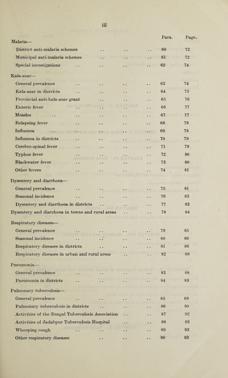 Malaria— District anti-malaria schemes Municipal anti-malaria schemes Special investigations Kala-azar— General prevalence Kala-azar in districts Provincial anti-kala-azar grant Enteric fever Measles Relapsing fever Influenza Influenza in districts Cerebro-spinal fever Typhus fever Blackwater fever Other fevers Dysentery and diarrhoea— General prevalence Seasonal incidence Dysentery and diarrhoea in districts Dysentery and diarrhoea in towns and rural areas Respiratory diseases— General prevalence Seasonal incidence Respiratory diseases in districts Respiratory diseases in urban and rural areas Pneumonia— General prevalence Pneumonia in districts Pulmonary tuberculosis— General prevalence Pulmonary tuberculosis in districts Activities of the Bengal Tuberculosis Association Activities of Jadabpur Tuberculosis Hospital Whooping cough Other respiratory diseases Para. Page, .. 60 72 . . 61 72 .. 62 74 .. 63 74 . . 64 75 . . 65 76 . . 66 77 . . 67 77 . . 68 78 .. 69 78 .. 70 79 . . 71 79 . . 72 80 . . 73 80 . . 74 81 .. 75 81 . . 76 83 .. 77 83 . . 78 84 79 85 .. 80 86 .. 81 86 .. 82 88 .. 83 88 . . 84 89 .. 85 89 .. 86 90 . . 87 92 .. 88 93 . . 89 93 .. 90 93