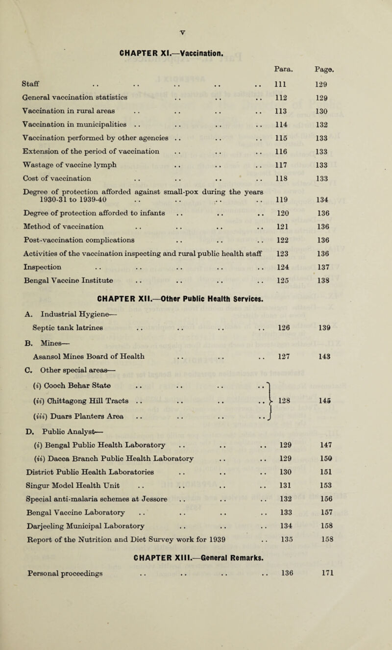CHAPTER XI.—Vaccination. Para. Page. Staff • • Ill 129 General vaccination statistics • • 112 129 Vaccination in rural areas • 113 130 Vaccination in municipalities .. • • 114 132 Vaccination performed by other agencies .. • * 115 133 Extension of the period of vaccination • • 116 133 Wastage of vaccine lymph • 117 133 Cost of vaccination • • 118 133 Degree of protection afforded against small-pox dining the 1930-31 to 1939-40 years 119 134 Degree of protection afforded to infants • • 120 136 Method of vaccination • • 121 136 Post-vaccination complications • • 122 136 Activities of the vaccination inspecting and rural public health staff 123 136 Inspection • • 124 137 • Bengal Vaccine Institute • • 125 138 CHAPTER XII.—Other Public Health Services. A. Industrial Hygiene-— Septic tank latrines • • 126 139 B. Mines— Asansol Mines Board of Health • • 127 143 C. Other special areas— {i) Gooch Behar State I (u) Chittagong Hill Tracts .. ••! 128 1 145 {Hi) Duars Planters Area • • - D. Public Analyst— (i) Bengal Public Health Laboratory • • 129 147 (ii) Dacca Branch Public Health Laboratory • • 129 150 District Public Health Laboratories • • 130 151 Singur Model Health Unit • • 131 153 Special anti-malaria schemes at Jessore • • 132 156 Bengal Vaccine Laboratory • • 133 157 Darjeeling Municipal Laboratory • • 134 158 Report of the Nutrition and Diet Survey work for 1939 • • 135 158 CHAPTER XIII.—General Remarks. Personal proceedings • • 136 171
