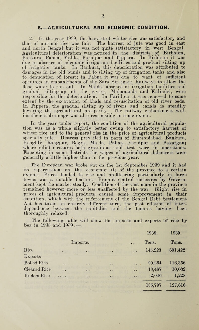 B_AGRICULTURAL AND ECONOMIC CONDITION. 2. In the year 1939, the harvest of winter rice was satisfactory and that of autumn rice was fair. The harvest of jute was good in east and north Bengal but it was not quite satisfactory in west Bengal. Agricultural deterioration was noticed in the districts of Birbhum, Bankura, Pabna, Malda, Faridpur and Tippera. In Birbhum it was due to absence of adequate irrigation facilities and gradual silting up of irrigation tanks. In Bankura, this deterioration was attributed to damages in the old bunds and to silting up of irrigation tanks and also to denudation of forest; in Pabna it was due to want of sufficient openings in embankments of the Sara Sirajganj Railways to allow the flood water to run out. In Malda, absence of irrigation facilities and gradual silting-up of the rivers, Mahananda and Kalindri, were responsible for the deterioration. In Faridpur it was removed to some extent by the excavation of khals and resuscitation of old river beds. In Tippera, the gradual silting up of rivers and canals is steadily lowering the agricultural prosperity. The railway embankment with insufficient drainage was also responsible to some extent. In the year under report, the condition of the agricultural popula¬ tion was as a whole slightly better owing to satisfactory harvest of winter rice and to the general rise in the price of agricultural products specially jute. Distress prevailed in parts of Murshidabad, Bankura, Hooghly, Rangpur, Bogra, Malda, Pabna, Faridpur and Bakarganj where relief measures both gratuitous and test were in operations. Excepting in some districts the wages of agricultural labourers were generally a little higher than in the previous year. The European war broke out on the 1st September 1939 and it had its repercussion on the economic life of the province to a certain extent. Prices tended to rise and profiteering particularly in large towns was a notable feature. Prompt control measures by Govern¬ ment kept the market steady. Condition of the vast mass in the province remained however more or less unaffected by the war. Slight rise in prices of agricultural products caused some improvement in their condition, which with the enforcement of the Bengal Debt Settlement Act has taken an entirely different turn, the past relation of inter¬ dependence between the capitalist and the tenants having been thoroughly relaxed. The following table will show Sea in 1938 and 1939: — the imports and exports of rice by 1938. 1939. Imports. Tons. Tons. Rice 145,223 691,422 Exports Boiled Rice 90,264 116,356 Cleaned Rice 13,487 10,032 Broken Rice .... 2,046 1,228 105,797 127,616