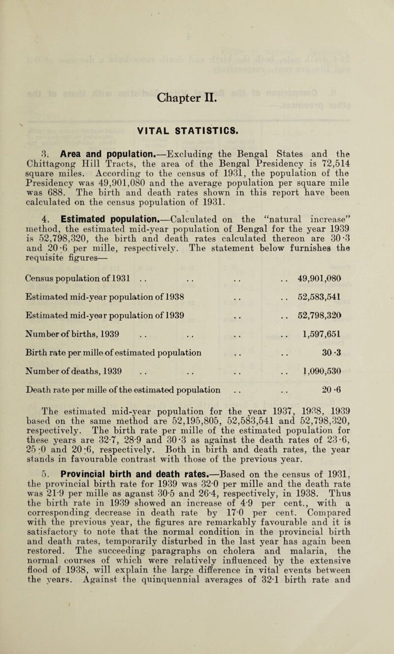 Chapter II. VITAL STATISTICS. 8. Area and population.—Excluding the Bengal States and the Chittagong Hill Tracts, the area of the Bengal Presidency is 72,514 square miles. According to the census of 1931, the population of the Presidency was 49,901,080 and the average population per square mile was 688. The birth and death rates shown in this report have been calculated on the census population of 1931. 4. Estimated population.—Calculated on the ‘‘natural increase’^ method, the estimated mid-year population of Bengal for the year 1939 is 52,798,320, the birth and death rates calculated thereon are 30-3 and 20-6 per mille, respectively. The statement below furnishes the requisite figures— Census population of 1931 .. .. .. .. 49,901,080 Estimatedmid-year population of 1938 .. .. 52,583,541 Estimated mid-year population of 1939 .. .. 52,798,320 Number of births, 1939 .. .. .. .. 1,597,651 Birth rate per mille of estimated population . . . . 30 *3 Number of deaths, 1939 .. .. .. .. 1,090,530 Death rate per mille of the estimated population . . . . 20 ‘6 The estimated mid-year population for the year 1937, 1938, 1939 based on the same method are 52,195,805, 52,583,541 and 52,798,320, respectively. The birth rate per mille of the estimated population for these years are 32-7, 28-9 and 30*3 as against the death rates of 23*6, 25 ;0 and 20 ;6, respectively. Both in birth and death rates, the year stands in favourable contrast with those of the previous year. 5. Provincial birth and death rates.—Based on the census of 1931, the provincial birth rate for 1939 was 32*0 per mille and the death rate was 21-9 per mille as aganst 30*5 and 26*4, respectively, in 1938. Thus the birth rate in 1939 showed an increase of 4*9 per cent., with a corresponding decrease in death rate by 17*0 per cent. Compared with the previous year, the figures are remarkably favourable and it is satisfactory to note that the normal condition in the provincial birth and death rates, temporarily disturbed in the last year has again been restored. The succeeding paragraphs on cholera and malaria, the normal courses of which were relatively influenced by the extensive flood of 1938, will explain the large difference in vital events between the years. Against the quinquennial averages of 32*1 birth rate and