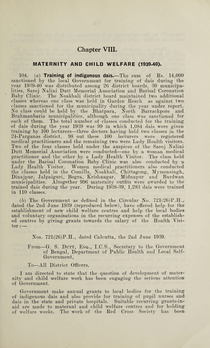 MATERNITY AND CHILD WELFARE (1939^0). 104. (a) Training of indigenous dais.—The sum of Es. 14,000 sanctioned hy the local Oovernment for training- of dais during the year 1939-40 was distributed among 26 district boards, 30 municipa¬ lities, Saroj Nalini Dutt Memorial Association and Barisal Coronation Baby Clinic. The ISToakhali district board maintained two additional classes whereas one class was held in Garden Eeach as against two classes sanctioned for the municipality during the year under report. Xo class could be held by the Bhatpara, Xorth Barrackpore and Brahmanbaria municipalities, although one clas& was sanctioned for each of them. The total number of classes conducted for the training of dais during the year 1939 was 99 in which 1,084 dais were given training by 100 lecturers—three doctors having held two classes in the 24-Parganas district. 98 out these 100 lecturers were registered medical practitioners and the remaining two were Lady Health visitors. Two of the four classes held under the auspices of the Saroj Nalini Dutt Memorial Association were conducted^—one by a woman medical practitioner and the other by a Lady Health Visitor. The class held under the Barisal Coronation Baby Clinic was also conducted by a Lady Health Visitor. Women medical practitioners also conducted the classes held in the Comilla, Noakhali, Chittagong, Mymensingh, Dinajpur, Jalpaiguri, Bogra, Krishnagar, Midnapur and Burdwan municipalities. Altogether 996 maternity outfits were av-arded to the trained dais during the year. During 1938-39, 1,283 dais were trained in 110 classes. (h) The Government as defined in the Circular No. 721(26)P.H., dated the 2nd June 1939 (reproduced below), have offered help for the establishment of new child welfare centres and help the local bodies and voluntary organisations in the recurring expenses of the establish¬ ed centres by giving grants towards the salary of the Health Visi¬ tor : — Nos. 72i(26)P.H., dated Calcutta, the 2nd June 1939. From—G. S. Dutt, Esq., I.C.S., Secretary to the Government of Bengal, Department of Public Health and Local Self- Government, To—All District Officers. I am directed to state that the question of development of mater¬ nity and child welfare work has been engaging the serious attention of Government. Government make annual grants to local bodies for the training of indigenous dais and also provide for training of pupil nurses and dais in the state and private hospitals. Suitable recurring grants-in- aid are made to maternal and child welfare centres and for holding of welfare w^eeks. The work of the Eed Cross Society has been