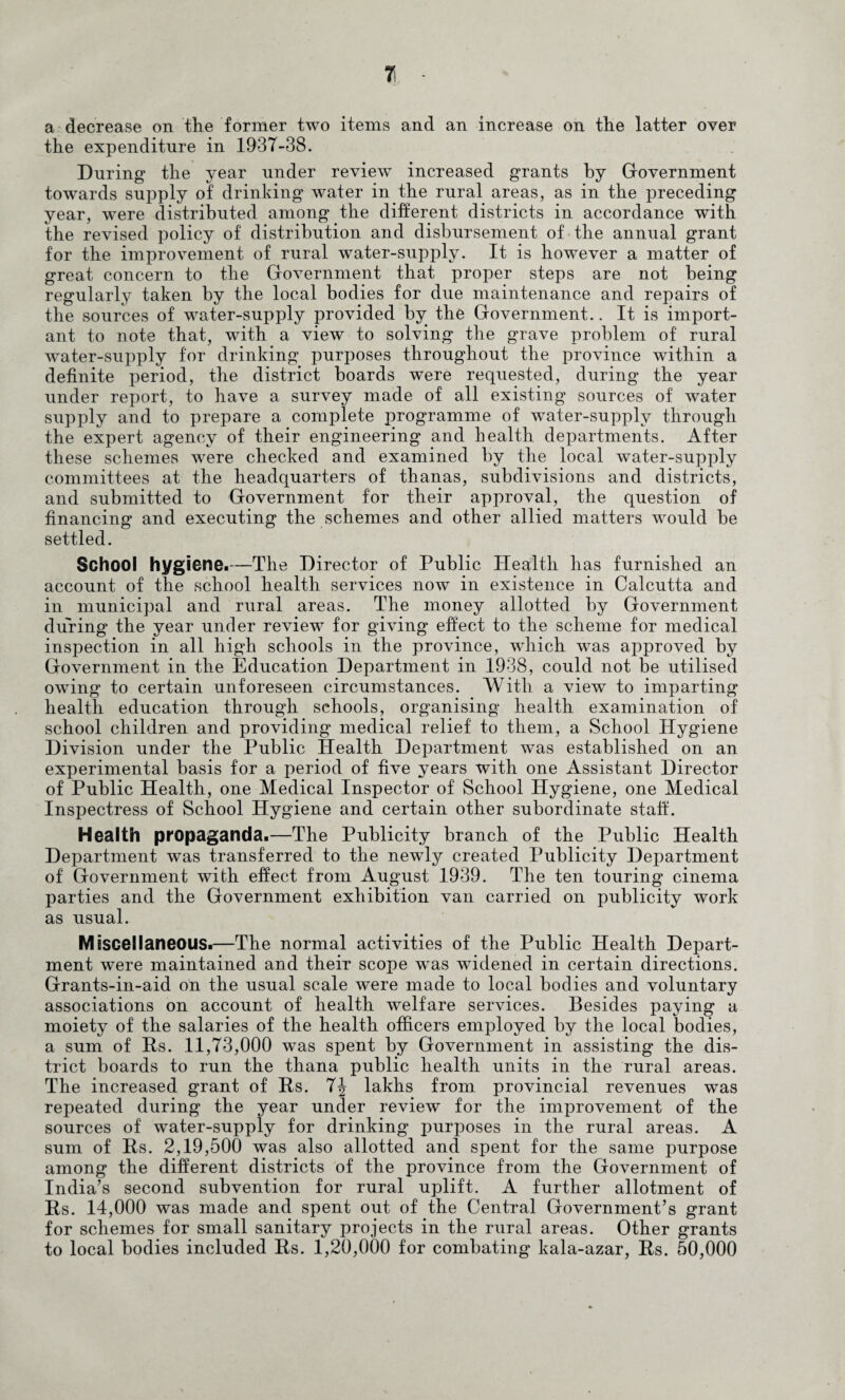 7l ■ a decrease on the former two items and an increase on the latter over the expenditure in 1937-38. During the year under review increased grants by Government towards supply of drinking water in the rural areas, as in the preceding year, were distributed among the different districts in accordance with the revised policy of distribution and disbursement of the annual grant for the improvement of rural water-supply. It is however a matter of great concern to the Government that proper steps are not being regularly taken by the local bodies for due maintenance and repairs of the sources of water-supply provided by the Government.. It is import¬ ant to note that, with a view to solving the grave problem of rural water-supply for drinking purposes throughout the province within a definite period, the district boards were requested, during the year under report, to have a survey made of all existing sources of water supply and to prepare a complete programme of water-supply through the expert agency of their engineering and health departments. After these schemes w'ere checked and examined by the local water-supply committees at the headquarters of thanas, subdivisions and districts, and submitted to Government for their approval, the question of financing and executing the schemes and other allied matters would be settled. School hygiene.—The Director of Public Health has furnished an account of the school health services now in existence in Calcutta and in municipal and rural areas. The money allotted by Government during the year under review for giving effect to the scheme for medical inspection in all high schools in the province, wdiich was approved by Government in the Education Department in 1938, could not be utilised owing to certain unforeseen circumstances. With a view to imparting health education through schools, organising health examination of school children and providing medical relief to them, a School Hygiene Division under the Public Health Department was established on an experimental basis for a period of five years with one Assistant Director of Public Health, one Medical Inspector of School Hygiene, one Medical Inspectress of School Hygiene and certain other subordinate staff. Health propaganda.—The Publicity branch of the Public Health Department was transferred to the newly created Publicity Department of Government with effect from August 1939. The ten touring cinema parties and the Government exhibition van carried on publicity work as usual. Miscellaneous.—The normal activities of the Public Health Depart¬ ment were maintained and their scope was widened in certain directions. Grants-in-aid on the usual scale were made to local bodies and voluntary associations on account of health welfare services. Besides paying a moiety of the salaries of the health officers employed by the local bodies, a sum of Hs. 11,73,000 was spent by Government in assisting the dis¬ trict boards to run the thana public health units in the rural areas. The increased grant of Hs. 7J lakhs from provincial revenues was repeated during the year under review for the improvement of the sources of water-supply for drinking purposes in the rural areas. A sum of Ps. 2,19,500 was also allotted and spent for the same purpose among the different districts of the province from the Government of India’s second subvention for rural uplift. A further allotment of Rs. 14,000 was made and spent out of the Central Government’s grant for schemes for small sanitary projects in the rural areas. Other grants to local bodies included Rs. 1,20,000 for combating kala-azar, Rs. 50,000