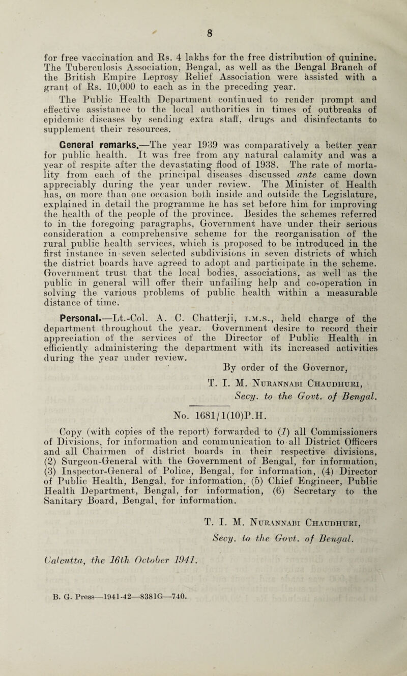 for free vaccination and Rs. 4 laklis for the free distribution of quinine. The Tuberculosis Association, Bengal, as well as the Bengal Branch of the British Empire Leprosy Relief Association were assisted with a grant of Rs. 10,000 to each as in the preceding year. The Public Health Department continued to render prompt and effective assistance to the local authorities in times of outbreaks of epidemic diseases by sending extra staff, drugs and disinfectants to supplement their resources. Genera! remarks,—The year 1939 was comparatively a better year for public health. It was free from any natural calamity and was a year of respite after the devastating flood of 1938. The rate of morta¬ lity from each of the principal diseases discussed ante came down appreciably during the year under review. The Minister of Health has, on more than one occasion both inside and outside the Legislature, explained in detail the programme he has set before him for improving the health of the people of the province. Besides the schemes referred to in the foregoing paragraphs. Government have under their serious consideration a comprehensive scheme for the reorganisation of the rural public health services, which is proj^osed to be introduced in the first instance in seven selected subdivisions in seven districts of which the district boards have agreed to adopt and participate in the scheme. Government trust that the local bodies, associations, as well as the public in general will offer their unfailing help and co-operation in solving the various problems of public health within a measurable distance of time. Personal.—Lt.-Col. A. C. Chatterji, i.m.s., held charge of the department throughout the year. Government desire to record their appreciation of the services of the Director of Public Health in efficiently administering the department with its increased activities during the year under review. By order of the Governor, T. I. M. HiJiiANNABi Chaudhuui, Secy, to the Govt, of Bengal. No. 1681/1(10)P.H. Copy (with copies of the report) forwarded to {!) all Commissioners of Divisions, for information and communication to all District Officers and all Chairmen of district boards in their respective divisions, (2) Surgeon-General with the Government of Bengal, for information, (3) Inspector-General of Police, Bengal, for information, (4) Director of Public Health, Bengal, for information, (5) Chief Engineer, Public Health Department, Bengal, for information, (6) Secretary to the Sanitary Board, Bengal, for information. T. I. M. Nurannabi Chaudhuri, Secy, to the Govt, of Bengal. Calcutta, the 26th October 1941. B. G. Press—1941-42—8381G—740.