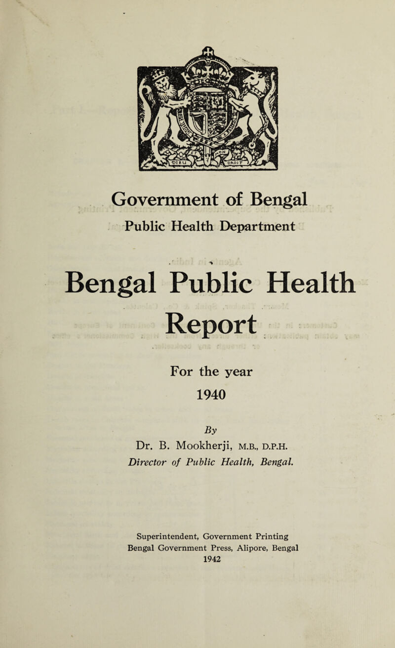 Government of Bengal Public Health Department Bengal Public Health Report For the year 1940 By Dr. B. Mookherji, m.b., d.p.h. Director of Public Health, Bengal. Superintendent, Government Printing Bengal Government Press, Alipore, Bengal 1942
