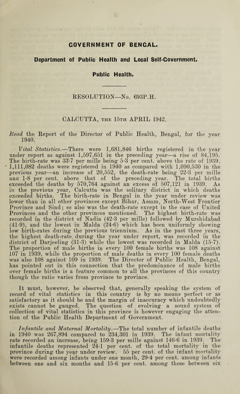GOVERNMENT OF BENGAL. Department of Public Health and Local Self-Government. Public Health. RESOLUTION—No. 693P.H. CALCUTTA, the 15th APRIL 1942. Read the Report of the Director of Public Health, Bengal, for the year 1940. Vital Statistics.—There were 1,681,846 births registered in the year under report as against 1,597,651 in the preceding year—a rise of 84,195. The birth-rate was 33*7 per mille being 5*3 per cent, above the rate of 1939. * 1,111,082 deaths were registered in 1940 as compared with 1,090,530 in the previous year—an increase of 20,552, the death-rate being 22*3 per mille ancL 1*8 per cent, above that of the preceding year. The total births exceeded the deaths by 570,764 against an excess of 507,121 in 1939. As in the previous year, Calcutta was the solitary district in which deaths exceeded births. The birth-rate in Bengal in the year under review was lower than in all other provinces except Bihar, Assam, North-West Frontier Province and Sind; so also was the death-rate except in the case of United Provinces and the other provinces mentioned. The highest birth-rate was recorded in the district of Nadia (42*3 per mille) followed by Murshidabad (41-9), and the lowest in Malda (24-6) which has been uniformly showing low birth-rates during the previous triennium. As in the past three years, the highest death-rate during the year under report, was recorded in the district of Darjeeling (31*3) while the lowest was recorded in Malda (15-7). The proportion of male births in every 100 female births was 108 against 107 in 1939, while the proportion of male deaths in every 100 female deaths was also 108 against 109 in 1939. The Director of Public Health, Bengal, has pointed out in this connection that the predominance of male births over female births is a feature common to all the provinces of this country though the ratio varies from province to province. It must, however, be observed that, generally speaking the system of record of vital statistics in this country is by no means perfect or as satisfactory as it should be and the margin of inaccuracy which undoubtedly exists cannot be gauged. The question of evolving a sound system of collection of vital statistics in this province is however engaging the atten¬ tion of the Public Health Department of Government. Infantile and Maternal Mortality.—The total number of infantile deaths in 1940 was 267,894 compared to 234,301 in 1939. The infant mortality rate recorded an increase, being 159-3 per mille against 146-6 in 1939. The infantile deaths represented 24-1 per cent, of the total mortality in the province during the year under review. 55 per cent, of the infant mortality were recorded among infants under one month, 29-4 per cent, among infants between one and six months and 15-6 per cent, among those between six
