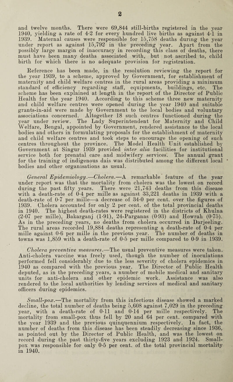 and twelve months. There were 69,844 still-births registered in the year 1940, yielding a rate of 4-2 for every hundred live births as against 4T in 1939. Maternal causes were responsible for 15,758 deaths during the year under report as against 15,792 in the preceding year. Apart from the possibly large margin of inaccuracy in recording this class of deaths, there must have been many deaths associated with, but not ascribed to, child birth for which there is no adequate provision for registration. Reference has been made, in the resolution reviewing the report for the year 1939, to a scheme, approved by Government, for establishment of maternity and child welfare centres in the rural areas providing a minimum standard of efficiency regarding staff, equipments, buildings, etc. The scheme has been explained at length in the report of the Director of Public Health for the year 1940. According to this scheme three new maternity and child welfare centres were opened during the year 1940 and suitable grants-in-aid were made by Government to the local bodies and voluntary associations concerned. Altogether 18 such centres functioned during the year under review. The Lady Superintendent for Maternity and Child Welfare, Bengal, appointed by Government, rendered assistance to the local bodies and others in formulating proposals for the establishment of maternity and child welfare centres and took steps to encourage the opening of such centres throughout the province. The Model Health Unit established by Government at Singur 1939 provided inter alia facilities for institutional service both for prenatal care and midwifery services. The annual grant for the training of indigenous dais was distributed among the different local * bodies and other organisations as usual. General Epidemiology.—Cholera.—A remarkable feature of the year under report was that the mortality from cholera was the lowest on record during the past fifty years. There were 21,743 deaths from this disease with a death-rate of 0-4 per mille as against 33,221 deaths in 1939 with a death-rate of 0-7 per mille—a decrease of 34-0 per cent, over the figures of 1939. Cholera accounted for only 2 per cent, of the total provincial deaths in 1940. The highest death-rates were registered in the districts of Khulna (2-07 per mille), Bakarganj (1*91), 24-Parganas (0-93) and Howrah (0-75). As in the preceding years, no deaths from cholera occurred in Darjeeling. The rural areas recorded 19,884 deaths representing a death-rate of 0-4 per mille against 0-6 per mille in the previous year. The number of deaths in towns was 1,859 with a death-rate of 0-5 per mille compared to 0-9 in 1939. Cholera preventive measures.—The usual preventive measures were taken. Anti-cholera vaccine was freely used, though the number of inoculations performed fell considerably due to the less severity of cholera epidemics in 1940 as compared with the previous year. The Director of Public Health deputed, as in the preceding years, a number of mobile medical and sanitary units for anti-cholera and other epidemic work. Assistance was also rendered to the local authorities by lending services of medical and sanitary officers during epidemics. Small-pox.—The mortality from this infectious disease showed a marked decline, the total number of deaths being 5,608 against 7,029 in the preceding year, with a death-rate of 0-11 and 0T4 per mille respectively. The mortality from small-pox thus fell by 20 and 64 per cent, compared with the year 1939 and the previous quinquennium respectively. In fact, the number of deaths from this disease has been steadily decreasing since 1936, as pointed out by the Director of Public Health, and was the lowest on record during the past thirty-five years excluding 1923 and 1924. Small¬ pox was responsible for only 0*5 per cent, of the total provincial mortality in 1940.