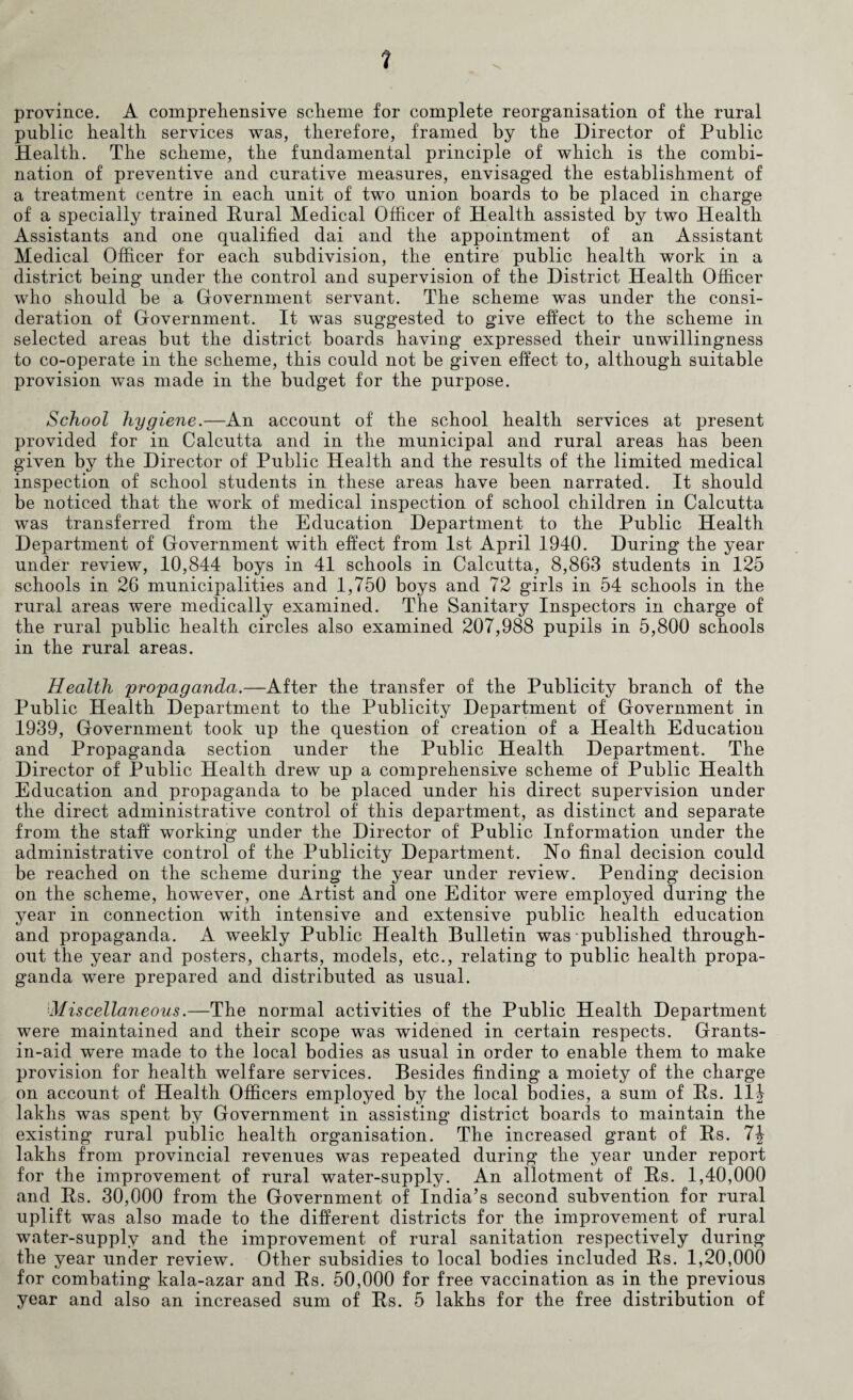 1 province. A comprehensive scheme for complete reorganisation of the rural public health services was, therefore, framed by the Director of Public Health. The scheme, the fundamental principle of which is the combi¬ nation of preventive and curative measures, envisaged the establishment of a treatment centre in each unit of twTo union boards to be placed in charge of a specially trained Rural Medical Officer of Health assisted by two Health Assistants and one qualified dai and the appointment of an Assistant Medical Officer for each subdivision, the entire public health work in a district being under the control and supervision of the District Health Officer who should be a Government servant. The scheme was under the consi¬ deration of Government. It was suggested to give effect to the scheme in selected areas but the district boards having expressed their unwillingness to co-operate in the scheme, this could not be given effect to, although suitable provision was made in the budget for the purpose. School hygiene.—An account of the school health services at present provided for in Calcutta and in the municipal and rural areas has been given by the Director of Public Health and the results of the limited medical inspection of school students in these areas have been narrated. It should be noticed that the work of medical inspection of school children in Calcutta was transferred from the Education Department to the Public Health Department of Government with effect from 1st April 1940. During the year under review, 10,844 boys in 41 schools in Calcutta, 8,863 students in 125 schools in 26 municipalities and 1,750 boys and 72 girls in 54 schools in the rural areas were medically examined. The Sanitary Inspectors in charge of the rural public health circles also examined 207,988 pupils in 5,800 schools in the rural areas. Health propaganda.—After the transfer of the Publicity branch of the Public Health Department to the Publicity Department of Government in 1939, Government took up the question of creation of a Health Education and Propaganda section under the Public Health Department. The Director of Public Health drew up a comprehensive scheme of Public Health Education and propaganda to be placed under his direct supervision under the direct administrative control of this department, as distinct and separate from the staff working under the Director of Public Information under the administrative control of the Publicity Department. No final decision could be reached on the scheme during the year under review. Pending decision on the scheme, however, one Artist and one Editor were employed during the year in connection with intensive and extensive public health education and propaganda. A weekly Public Health Bulletin was published through¬ out the year and posters, charts, models, etc., relating to public health propa¬ ganda were prepared and distributed as usual. ■Miscellaneous.—The normal activities of the Public Health Department were maintained and their scope was widened in certain respects. Grants- in-aid were made to the local bodies as usual in order to enable them to make provision for health welfare services. Besides finding a moiety of the charge on account of Health Officers employed by the local bodies, a sum of Rs. 11J lakhs was spent by Government in assisting district boards to maintain the existing rural public health organisation. The increased grant of Rs. 7\ lakhs from provincial revenues was repeated during the year under report for the improvement of rural water-supply. An allotment of Rs. 1,40,000 and Rs. 30,000 from the Government of India’s second subvention for rural uplift was also made to the different districts for the improvement of rural water-supply and the improvement of rural sanitation respectively during the year under review. Other subsidies to local bodies included Rs. 1,20,000 for combating kala-azar and Rs. 50,000 for free vaccination as in the previous year and also an increased sum of Rs. 5 lakhs for the free distribution of