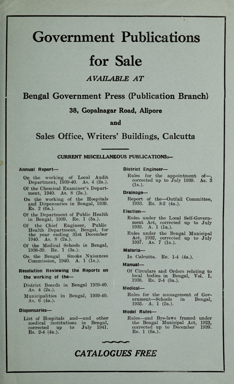 Government Publications for Sale AVAILABLE AT Bengal Government Press (Publication Branch) 38, Gopalnagar Road, Alipore and Sales Office, Writers’ Buildings, Calcutta CURRENT MISCELLANEOUS PUBLICATIONS:— Annual Report— On the working of Local Audit Department, 1939-40. As. 4 (2a.). Of the Chemical Examiner’s Departs ment, 1940. As. 8 (2a.). On the working of the Hospitals and Dispensaries in Bengal, 1939. Rs. 2 (6a.). Of the Department of Public Health in Bengal, 1939. Re. 1 (5a.). Of the Chief Engineer, Public Health Department, Bengal, for the year ending 31st December 1940. As. 8 (2a.). Of the Medical Schools in Bengal, 1938-39. Re. 1 (3a.). On the Bengal Smoke Nuisances Commission, 1940. A. 1 (la.). Resolution Reviewing the Reports on the working of the— District Boards in Bengal 1939-40. As. 4 (2a.). Municipalities in Bengal, 1939-40. As. 6 (4a.). Dispensaries— List of Hospitals and—and other medical institutions in Bengal, corrected up to July 1941. Rs. 2-4 (4a.). District Engineer— Rules for the appointment of—, corrected up to July 1939. As. 3 (la.). Drainage— Report of the—Outfall Committee, 1933. Rs. 3-2 (4a.). Election— Rules under the Local Self-Govern¬ ment Act, corrected up to July 1939. A. 1 (la.). Rules under the Bengal Municipal Act, 1932, corrected up to July 1937. As. 7 (la.). Malaria— In Calcutta. Re. 1-4 (4a.). Manual— Of Circulars and Orders relating to local bodies in Bengal, Vol. I, 1938. Rs. 2-4 (8a.). Medical— Rules for the management of Gov¬ ernment—Schools in Bengal, 1935. A. 1 (2a.). Model Rules— Rules—and Bye-laws framed under the Bengal Municipal Act, 1923, corrected up to December 1939. Re. 1 (6a.). CATALOGUES FREE