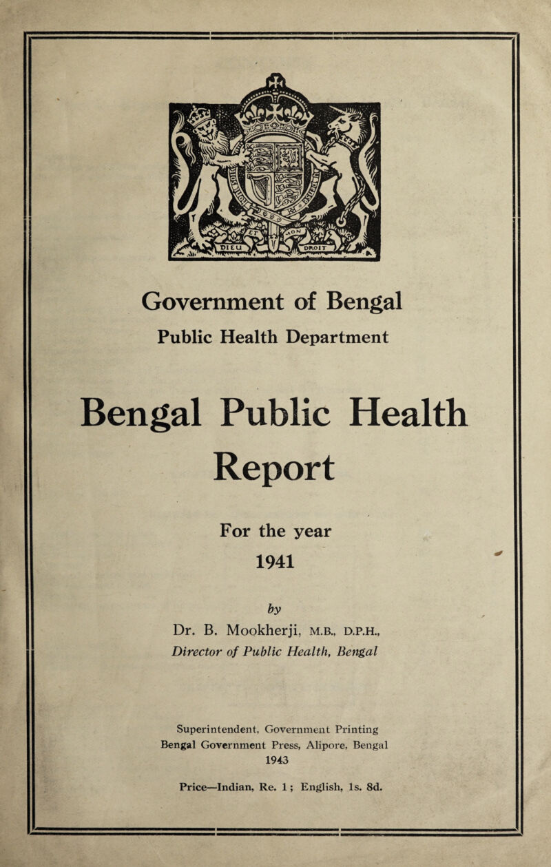 ■ A Government of Bengal Public Health Department Bengal Public Health Report / For the year 1941 by Dr. B. Mookherji, m.b., d.p.h., Director of Public Health, Bengal Superintendent, Government Printing Bengal Government Press, Alipore, Bengal 1943 Price—Indian, Re. 1; English, Is. 8d.