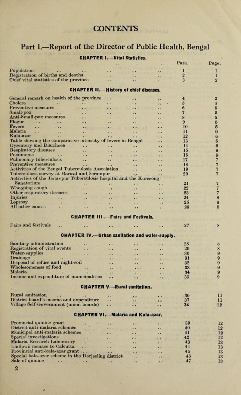 CONTENTS Part I.—Report of the Director of Public Health, Bengal CHAPTER I.—Vital Statistics. Population Registration of births and deaths Chief vital statistics of the province CHAPTER II.—History of chief diseases. General remark on health of the pro vince Cholera Preventive measures Small-pox Anti-Small-pox measures P lague • • «« • * * * * # • • Fevers »• •» •. »• ». •» Malaria Kala-azar «■ ■ • .. .. .. Table showing the comparative intensity of fevers in Bengal Dysentery and Diarrhoea Respiratory diseases Pneumonia Pulmonary tuberculosis Preventive measures Activities of the Bengal Tuberculosis Association Tuberculosis survey at Barisal and Serampur . „ Activities of the Jadavpur Tuberculosis hospital and the Kurseong Sanatorium Whooping cough Other respiratory diseases Injuries Leprosy All other causes . . .. .. .. Fairs and festivals CHAPTER III.—Fairs and Festivals. CHAPTER IV.—Urban sanitation and water-supply. Sanitary administration Registration of vital events Water-supplies Drainage Disposal of refuse and night-soil Wholesomeness of food Malaria Income and expenditure of municipalities CHAPTER V—Rural sanitation. Rural sanitation District board’s income and expenditure Village Self-Government (union boards) CHAPTER VI.—Malaria and Kala-azar. Provincial quinine grant District anti-malaria schemes Municipal anti-malaria schemes Special investigations Malaria Research Laboratory Ludlowii menace to Calcutta Provincial anti-kala-azar grant Special kala-azar scheme in the Darjeeling district Sale of quinine tra. Page. 1 1 2 1 3 2 4 3 5 4 6 5 7 5 8 5 9 5 10 5 11 6 12 6 13 6 14 6 15 6 16 6 17 7 18 7 19 7 20 7 21 7 22 7 23 7 24 8 25 8 26 8 27 8 28 8 29 8 30 9 31 9 32 9 33 9 34 9 35 9 - 36 11 37 11 38 12 39 12 40 12 41 12 42 12 43 13 44 13 45 13 46 13 47 13