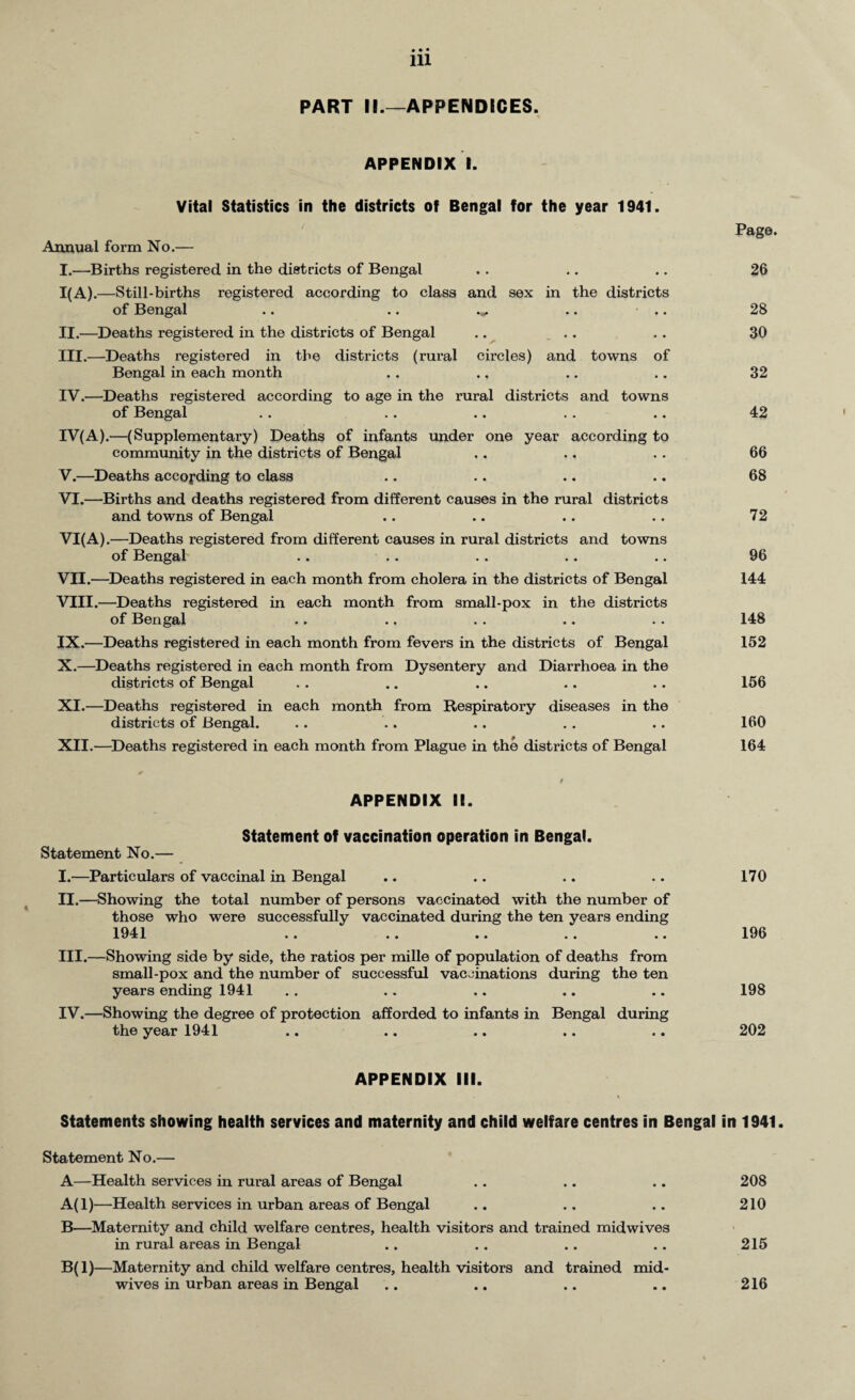 PART II.—APPENDICES. APPENDIX I. Vital Statistics in the districts of Bengal for the year 1941. Annual form No.— I. —Births registered in the districts of Bengal 1(A). —Still-births registered according to class and sex in the districts of Bengal .. .. .*. .. II. —Deaths registered in the districts of Bengal .. III. —Deaths registered in the districts (rural circles) and towns of Bengal in each month IV. —Deaths registered according to age in the rural districts and towns of Bengal IV(A).—(Supplementary) Deaths of infants under one year according to community in the districts of Bengal V. —Deaths according to class VI. —Births and deaths registered from different causes in the rural districts and towns of Bengal VI(A).—Deaths registered from different causes in rural districts and towns of Bengal VII. —Deaths registered in each month from cholera in the districts of Bengal VIII. —Deaths registered in each month from small-pox in the districts of Bengal IX. —Deaths registered in each month from fevers in the districts of Bengal X. —Deaths registered in each month from Dysentery and Diarrhoea in the districts of Bengal XI. —Deaths registered in each month from Respiratory diseases in the districts of Bengal. XII. —Deaths registered in each month from Plague in the districts of Bengal Page. 26 28 30 32 42 66 68 72 96 144 148 152 156 160 164 APPENDIX II. Statement of vaccination operation in Bengal. Statement No.— I. —Particulars of vaccinal in Bengal II. —Showing the total number of persons vaccinated with the number of those who were successfully vaccinated during the ten years ending 1941 .. . . .. . . .. III. —Showing side by side, the ratios per mille of population of deaths from small-pox and the number of successful vaccinations during the ten years ending 1941 IV. —Showing the degree of protection afforded to infants in Bengal during the year 1941 170 196 198 202 APPENDIX III. Statements showing health services and maternity and child welfare centres in Bengal in 1941. Statement No.— A—Health services in rural areas of Bengal . . .. .. 208 A(l)—Health services in urban areas of Bengal .. .. .. 210 B—Maternity and child welfare centres, health visitors and trained midwives in rural areas in Bengal .. .. .. .. 215 B(l)—Maternity and child welfare centres, health visitors and trained mid¬ wives in urban areas in Bengal 216