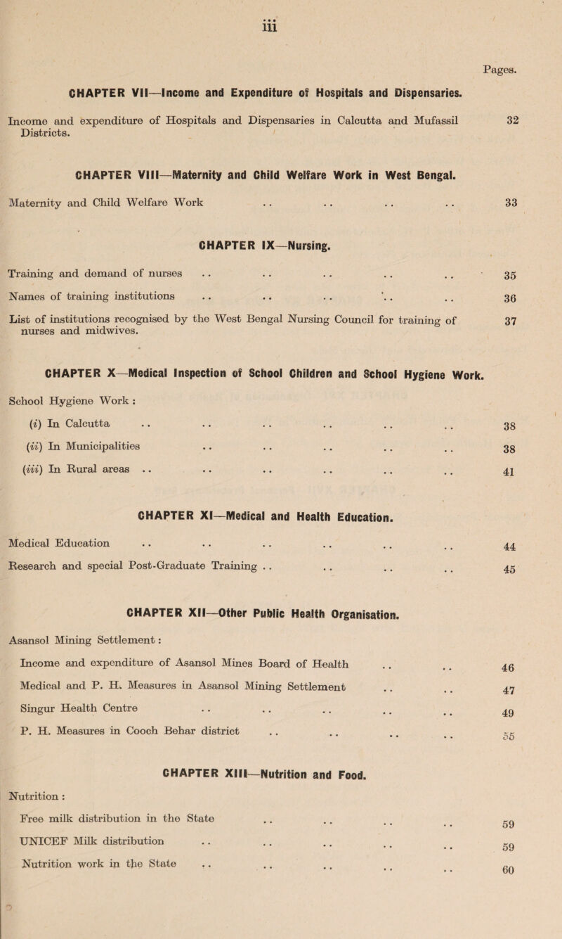 Pages. CHAPTER VII—Income and Expenditure of Hospitals and Dispensaries. Income and expenditure of Hospitals and Dispensaries in Calcutta and Mufassil 32 Districts. CHAPTER VIII—Maternity and Child Welfare Work in West Bengal. Maternity and Child Welfare Work . . . . . . . . 33 CHAPTER IX—Nursing. Training and demand of nurses • • • • 35 Names of training institutions • • • « 36 List of institutions recognised by the West Bengal Nursing nurses and midwives. 4 Council for training of 37 CHAPTER X—Medical Inspection of School Children and School Hygiene Work. School Hygiene Work : (i) In Calcutta • • • • 38 (ii) In Municipalities • • • • 38 (Hi) In Rural areas .. ♦ ♦ • • 41 CHAPTER XI—Medical and Health Education. Medical Education • • • « 44 Research and special Post-Graduate Training .. • • • • 45 CHAPTER XII—Other Public Health Organisation. Asansol Mining Settlement: Income and expenditure of Asansol Mines Board of Health Medical and P. H. Measures in Asansol Mining Settlement Singur Health Centre P. H. Measures in Cooch Behar district CHAPTER XIII—Nutrition and Food. Nutrition : Free milk distribution in the State UNICEF Milk distribution Nutrition work in the State 46 47 49 55 59 59 60