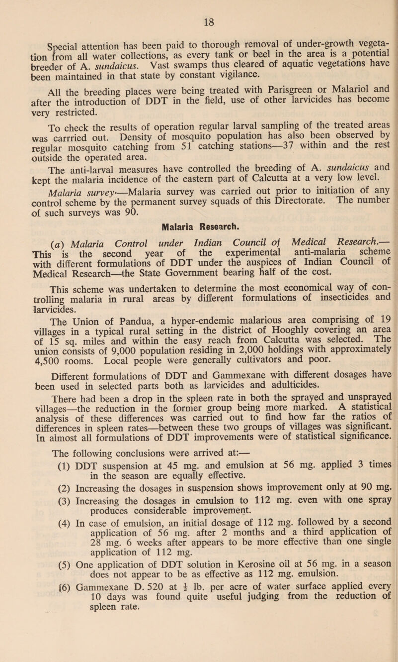Special attention has been paid to thorough removal of under-growth vegeta¬ tion from all water collections, as every tank or heel in the area is a potential breeder of A. sundaicus. Vast swamps thus cleared of aquatic vegetations have been maintained in that state by constant vigilance. All the breeding places were being treated with Parisgreen or Malariol and after the introduction of DDT in the field, use of other larvicides has become very restricted. To check the results of operation regular larval sampling of the treated areas was carrried out. Density of mosquito population has also been observed by regular mosquito catching from 51 catching stations—37 within and the rest outside the operated area. The anti-larval measures have controlled the breeding of A. sundaicus and kept the malaria incidence of the eastern part of Calcutta at a very low level. Malaria survey—Malaria survey was carried out prior to initiation of any control scheme by the permanent survey squads of this Directorate. The number of such surveys was 90. Malaria Research. (a) Malaria Control under Indian Council of Medical Research.— This is the second year of the experimental anti-malaria scheme with different formulations of DDT under the auspices of Indian Council of Medical Research—the State Government bearing half of the cost. This scheme was undertaken to determine the most economical way of con¬ trolling malaria in rural areas by different formulations of insecticides and larvicides. The Union of Pandua, a hyper-endemic malarious area comprising of 19 villages in a typical rural setting in the district of Hooghly covering an area of 15 sq. miles and within the easy reach from Calcutta was selected. The union consists of 9,000 population residing in 2,000 holdings with approximately 4,500 rooms. Local people were generally cultivators and poor. Different formulations of DDT and Gammexane with different dosages have been used in selected parts both as larvicides and adulticides. There had been a drop in the spleen rate in both the sprayed and unsprayed villages—the reduction in the former group being more marked. A statistical analysis of these differences was carried out to find how far the ratios of differences in spleen rates—between these two groups of villages was significant. In almost all formulations of DDT improvements were of statistical significance. The following conclusions were arrived at:— (1) DDT suspension at 45 mg. and emulsion at 56 mg. applied 3 times in the season are equally effective. (2) Increasing the dosages in suspension shows improvement only at 90 mg. (3) Increasing the dosages in emulsion to 112 mg. even with one spray produces considerable improvement. (4) In case of emulsion, an initial dosage of 112 mg. followed by a second application of 56 mg. after 2 months and a third application of 28 mg. 6 weeks after appears to be more effective than one single application of 112 mg. (5) One application of DDT solution in Kerosine oil at 56 mg. in a season does not appear to be as effective as 112 mg. emulsion. 16) Gammexane D. 520 at i lb. per acre of water surface applied every 10 days was found quite useful judging from the reduction of spleen rate.