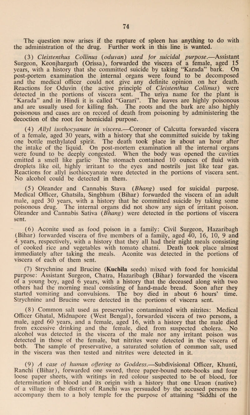 The question now arises if the rupture of spleen has anything to do with the administration of the drug. Further work in this line is wanted. (3) Cleistenthus Collinus (oduvan) used for suicidal purpose.—Assistant Surgeon, Keonjhargarh (Orissa), forwarded the viscera of a female, aged 15 years, with a history that she committed suicide by taking “Karada” bark. On post-portem examination the internal organs were found to be decomposed and the medical officer could not give any definite opinion on her death. Reactions for Oduvin (the active principle of Cleistenthus Collinus) were detected in the portions of viscera sent. The uriya name for the plant is “Karada” and in Hindi it is called “Garari”. The leaves are highly poisonous and are usually used for killing fish. The roots and the bark are also highly poisonous and cases are on record of death from poisoning by administering the decoction of the root for homicidal purpose. (4) Allyl isothocyanate in viscera.—Coroner of Calcutta forwarded viscera of a female, aged 30 years, with a history that she committed suicide by taking one bottle methylated spirit. The death took place in about an hour after the intake of the liquid. On post-mortem examination all the internal organs were found to be deeply congested. When the body was opened the cavities emitted a smell like garlic- The stomach contained 10 ounces of fluid with droplets like oil, highly irritant to the eyes and nostrils just like tear gas. Reactions for allyl isothiocyanate were detected in the portions of viscera sent. No alcohol could be detected in them. (5) Oleander and Cannabis Stava {Bhang) used for suicidal purpose. Medical Officer, Ghatsila, Singbhum (Bihar) forwarded the viscera of an adult male, aged 30 years, with a history that he committed suicide by taking some poisonous drug. The internal organs did not show any sign of irritant poison. Oleander and Cannabis Sativa {Bhang) were detected in the portions of viscera sent. (6) Aconite used as food poison in a family: Civil Surgeon, Hazaribagh (Bihar) forwarded viscera of five members of a family, aged 40, 16, 10, 9 and 4 years, respectively, with a history that they all had their night meals consisting of cooked rice and vegetables with tomato chatni. Death took place almost immediately after taking the meals. Aconite was detected in the portions of viscera of each of them sent. (7) Strychnine and Brucine (Kuchila seeds) mixed with food for homicidal purpose: Assistant Surgeon, Chatra, Hazaribagh (Bihar) forwarded the viscera of a young boy, aged 6 years, with a history that the deceased along with two others had the morning meal consisting of hand-made bread. Soon after they started vomiting and convulsions. The boy died in about 6 hours’ time. Strychnine and Brucine were detected in the portions of viscera sent. (8) Common salt used as preservative contaminated with nitrites: Medical Officer Ghatal, Midnapore (West Bengal), forwarded viscera of two persons, a male, aged 60 years, and a female, aged 16, with a history that the male died from excessive drinking and the female, died, from suspected cholera. No alcohol was detected in the viscera of the male nor any irritant poison was detected in those of the female, but nitrites were detected in the viscera of both. The sample of preservative, a saturated solution of common salt, used in the viscera was then tested and nitrites were detected in it. (9) A case of human offering to Goddess.—Subdivisional Officer, Khunti, Ranchi (Bihar), forwarded one sword, three paper-bound note-books and four loose paper sheets, with writings in red colour suspected to be of blood, for determination of blood and its origin with a history that one Uraon (native) of a village in the district of Ranchi was persuaded by the accused persons to accompany them to a holy temple for the purpose of attaining “Siddhi of the