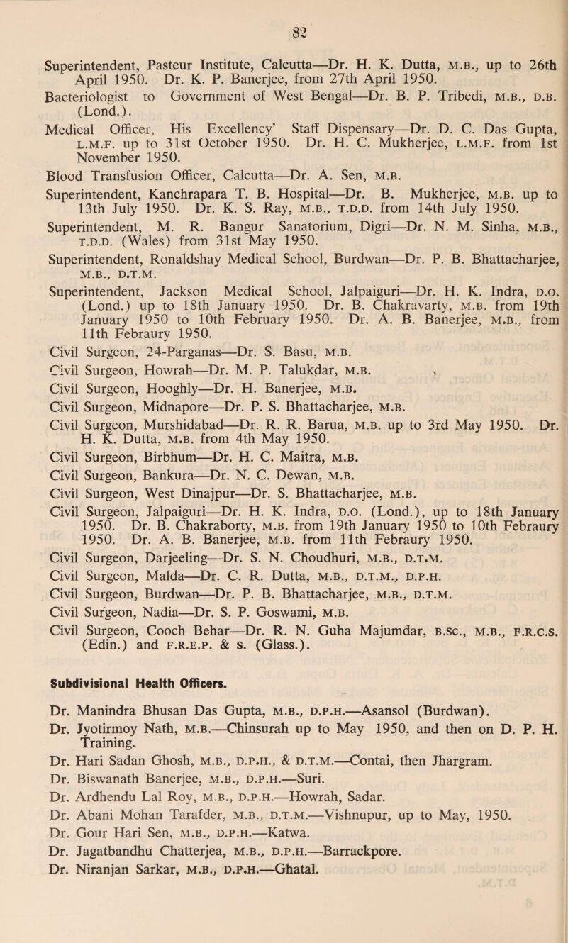 Superintendent, Pasteur Institute, Calcutta—Dr. H. K. Dutta, m.b., up to 26th April 1950. Dr. K. P. Banerjee, from 27th April 1950. Bacteriologist to Government of West Bengal—Dr. B. P. Tribedi, m.b., d.b. (Lond.). Medical Officer, His Excellency’ Staff Dispensary—Dr. D. C. Das Gupta, l.m.f. up to 31st October 1950. Dr. H. C. Mukherjee, l.m.f. from 1st November 1950. Blood Transfusion Officer, Calcutta—Dr. A. Sen, m.b. Superintendent, Kanchrapara T. B. Hospital—Dr. B. Mukherjee, m.b. up to 13th July 1950. Dr. K. S. Ray, m.b., t.d.d. from 14th July 1950. Superintendent, M. R. Bangur Sanatorium, Digri—Dr. N. M. Sinha, m.b., t.d.d. (Wales) from 31st May 1950. Superintendent, Ronaldshay Medical School, Burdwan—Dr. P. B. Bhattacharjee, M.B., D.T.M. Superintendent, Jackson Medical School, Jalpaiguri—Dr. H. K. Indra, D.o. (Lond.) up to 18th January 1950. Dr. B. Chakravarty, m.b. from 19th January 1950 to 10th February 1950. Dr. A. B. Banerjee, m.b., from 11th Febraury 1950. Civil Surgeon, 24-Parganas—Dr. S. Basu, m.b. Civil Surgeon, Howrah—Dr. M. P. Talukdar, m.b. > Civil Surgeon, Hooghly—Dr. H. Banerjee, m.b. Civil Surgeon, Midnapore—Dr. P. S. Bhattacharjee, m.b. Civil Surgeon, Murshidabad—Dr. R. R. Barua, m.b. up to 3rd May 1950. Dr. H. K. Dutta, m.b. from 4th May 1950. Civil Surgeon, Birbhum—Dr. H. C. Maitra, m.b. Civil Surgeon, Bankura—Dr. N. C. Dewan, m.b. Civil Surgeon, West Dinajpur—Dr. S. Bhattacharjee, m.b. Civil Surgeon, Jalpaiguri—Dr. H. K. Indra, d.o. (Lond.), up to 18th January 1950. Dr. B. Chakraborty, m.b. from 19th January 1950 to 10th Febraury 1950. Dr. A. B. Banerjee, m.b. from 11th Febraury 1950. Civil Surgeon, Darjeeling—Dr. S. N. Choudhuri, m.b., d.t.m. Civil Surgeon, Malda—Dr. C. R. Dutta, m.b., d.t.m., d.p.h. Civil Surgeon, Burdwan—Dr. P. B. Bhattacharjee, m.b., d.t.m. Civil Surgeon, Nadia—Dr. S. P. Goswami, m.b. Civil Surgeon, Cooch Behar—Dr. R. N. Guha Majumdar, b.sc., m.b., f.r.c.s. (Edin.) and f.r.e.p. & s. (Glass.). Subdivisional Health Officers. Dr. Manindra Bhusan Das Gupta, m.b., d.p.h.—Asansol (Burdwan). Dr. Jyotirmoy Nath, m.b.—Chinsurah up to May 1950, and then on D. P. H. Training. Dr. Hari Sadan Ghosh, m.b., d.p.h., & d.t.m.—Contai, then Jhargram. Dr. Biswanath Banerjee, m.b., d.p.h.—Suri. Dr. Ardhendu Lai Roy, m.b., d.p.h.—Howrah, Sadar. Dr. Abani Mohan Tarafder, m.b., d.t.m.—Vishnupur, up to May, 1950. Dr. Gour Hari Sen, m.b., d.p.h.—Katwa. Dr. Jagatbandhu Chatterjea, m.b., d.p.h.—Barrackpore. Dr. Niranjan Sarkar, m.b., d.p.h.—Ghatal.