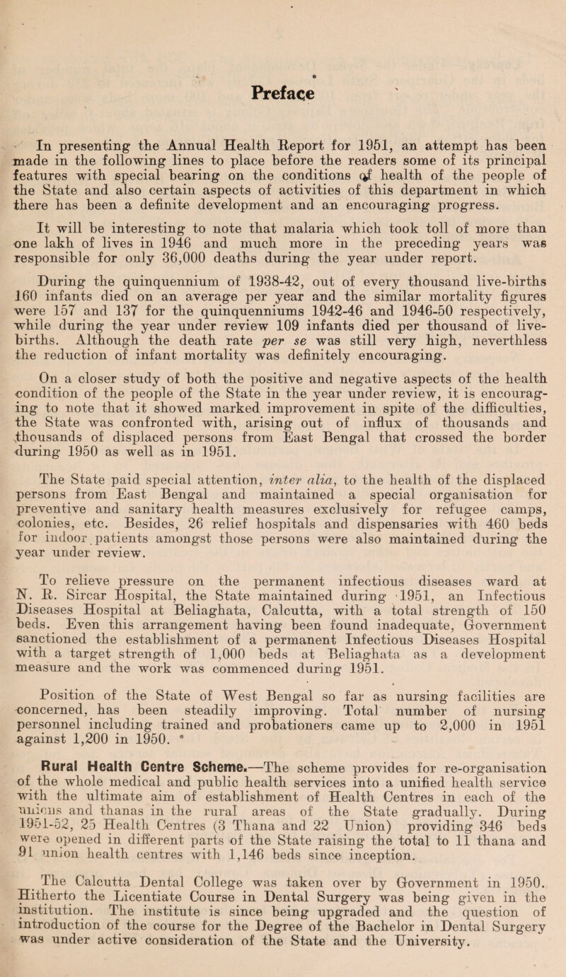 Preface In presenting tlie Annual Health Report for 1951, an attempt has been made in the following lines to place before the readers some of its principal features with special hearing on the conditions q£ health of the people of the State and also certain aspects of activities of this department in which there has been a definite development and an encouraging progress. It will be interesting to note that malaria which took toll of more than one lakh of lives in 1946 and much more in the preceding years was responsible for only 36,000 deaths during the year under report. During the quinquennium of 1938-42, out of every thousand live-births 160 infants died on an average per year and the similar mortality figures were 157 and 137 for the quinquenniums 1942-46 and 1946-50 respectively, while during the year under review 109 infants died per thousand of live- births. Although the death rate per se was still very high, neverthless the reduction of infant mortality was definitely encouraging. On a closer study of both the positive and negative aspects of the health condition of the people of the State in the year under review, it is encourag¬ ing to note that it showed marked improvement in spite of the difficulties, the State was confronted with, arising out of influx of thousands and thousands of displaced persons from East Bengal that crossed the border during 1950 as well as in 1951. The State paid special attention, inter alia, to the health of the displaced persons from East Bengal and maintained a special organisation for preventive and sanitary health measures exclusively for refugee camps, colonies, etc. Besides, 26 relief hospitals and dispensaries with 460 beds for indoor patients amongst those persons were also maintained during the year under review. To relieve pressure on the permanent infectious diseases ward at N. R. Sircar Hospital, the State maintained during 1951, an Infectious Diseases Hospital at Beliaghata, Calcutta, with a total strength of 150 beds. Even this arrangement having been found inadequate, Government sanctioned the establishment of a permanent Infectious Diseases Hospital with a target strength of 1,000 beds at Beliaghata as a development measure and the work was commenced during 1951. *■ Position of the State of West Bengal so far as nursing facilities are concerned, has been steadily improving. Total number of nursing personnel including trained and probationers came up to 2,000 in 1951 against 1,200 in 1950. * Rural Health Centre Scheme.—The scheme provides for re-organisation of the whole medical and public health services into a unified health service with the ultimate aim of establishment of Health Centres in each of the unions and thanas in the rural areas of the State gradually. During 19c»l-o2, 25 Health Centres (3 Thana and 22 Union) providing 346 beds were opened in different parts of the State raising the total to 11 thana and 91 union health centres with 1,146 beds since inception. The Calcutta Dental College was taken over by Government in 1950. Hitherto the Licentiate Course in Dental Surgery was being given in the institution. The institute is since being upgraded and the question of introduction of the course for the Degree of the Bachelor in Dental Surgery was under active consideration of the State and the University.