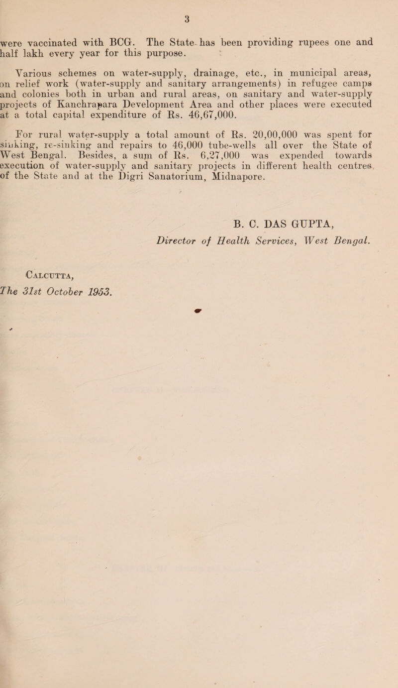 were vaccinated with BCG. The State- has been providing rupees one and half lakh every year for this purpose. Various schemes on water-supply, drainage, etc., in municipal areas, on relief work (water-supply and sanitary arrangements) in refugee camps and colonies both in urban and rural areas, on sanitary and water-supply projects of Kanchrapara Development Area and other places were executed at a total capital expenditure of Rs. 46,67,000. For rural water-supply a total amount of Rs. 20,00,000 was spent for sinking, re-sinking and repairs to 46,000 tube-wells all over the State of West Bengal. Besides, a sujn of Rs. 6,27,000 was expended towards execution of water-supply and sanitary projects in different health centre# of the State and at the Digri Sanatorium, Midnapore. B. C. DAS GUPTA, Director of Health Services, West Bengal. Calcutta, The 31st October 1953.