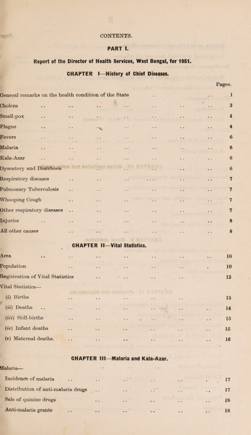 CONTENTS. PART I. Report of the Director of Health Services, West Bengal, for 1951. CHAPTER I—History of Chief Diseases. General remarks on the health condition of the State Cholera Small-pox .. .. .. Plague .. .. . ^ Fevers Malaria Kala-Azar Dysentery and Diarrhoea Respiratory diseases Pulmonary Tuberculosis Whooping Cough Other respiratory diseases Injuries All other causes CHAPTER II—Vital Statistics. Area .. .. .. »» Population Registration of Vital Statistics ,. - .. Vital Statistics— (*) Births f (ii) Deaths (in) Still-births (iv) Infant deaths (v) Maternal deaths. CHAPTER III—Malaria and Kala-Azar. Malaria— Incidence of malaria .. .. .. ' Distribution of anti-malaria drugs .. .. Sale of quinine drugs Anti-malaria grants Pages. , 1 3 4 4 6 6 6 6 7 7 7 7 8 8 10 10 13 13 14 15 15 16 17 17 18 18