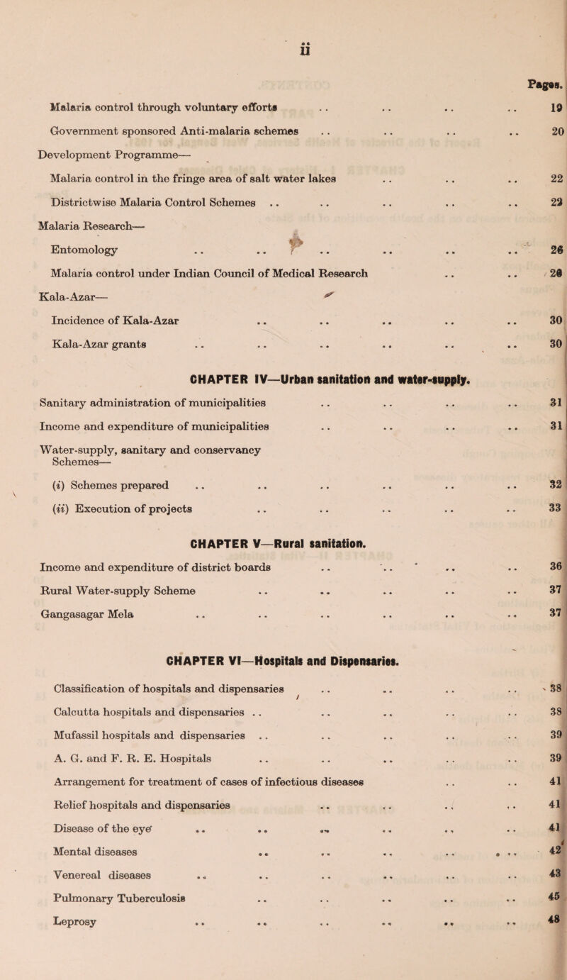 Malaria control through voluntary efforts Government sponsored Anti-malaria schemes Pages. 19 20 • a II Development Programme— Malaria control in the fringe area of salt water lakes Districtwise Malaria Control Schemes Malaria Research— Entomology Malaria control under Indian Council of Medical Research Kala-Azar— * Incidence of Kala-Azar Kala-Azar grants CHAPTER IV—Urban sanitation and water-supply. Sanitary administration of municipalities Income and expenditure of municipalities Water-supply, sanitary and conservancy Schemes— (i) Schemes prepared (ii) Execution of projects CHAPTER V—Rural sanitation. Income and expenditure of district boards Rural Water-supply Scheme Gangasagar Mela 22 22 20 30 30 31 31 32 33 36 37 37 CHAPTER VI—Hospitals and Dispensaries. Classification of hospitals and dispensaries Calcutta hospitals and dispensaries Mufassil hospitals and dispensaries A. G. and F. R. E. Hospitals Arrangement for treatment of cases of infectious diseases Relief hospitals and dispensaries Disease of the eye' .. .. ... «. Mental diseases Venereal diseases .. ., .. .. Pulmonary Tuberculosis Leprosy ' 38 38 39 39 41 41 41 i 42 43 45 48