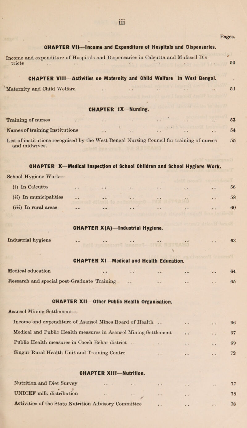 CHAPTER VII—Income and Expenditure of Hospitals and Dispensaries. Income and expenditure of Hospitals and Dispensaries in Calcutta and Mufassil Dis¬ tricts . . . . . . • • • • • • • • 50 CHAPTER VIII—Activities on Maternity and Child Welfare in West Bengal. Maternity and Child Welfare .. .. .. . . .. 51 CHAPTER IX—Nursing. Training of nurses .. . . .. .. .. .. 53 Names of training Institutions .. . . .. .. .. 54 List of institutions recognised by the West Bengal Nursing Council for training of nurses 55 and midwives. CHAPTER X—Medical Inspection of School Children and School Hygiene Work. School Hygiene Work— (i) In Calcutta (ii) In municipalities (in) In rural areas 56 58 60 CHAPTER X(A)—Industrial Hygiene. i Industrial hygiene .. .. .. .. .. .. 63 \ CHAPTER XI—Medical and Health Education. Medical education .. .. .. .. . a 64 Research and special post-Graduate Training 65 CHAPTER XII—Other Public Health Organisation. Asansol Mining Settlement- Income and expenditure of Asansol Mines Board of Health .. Medical and Public Health measures in Asansol Mining Settlement Public Health measures in Cooch Behar district Singur Rural Health Unit and Training Centre 66 67 69 72 CHAPTER XIII—Nutrition. Nutrition and Diet Survey UNICEF milk distribution / Activities of the State Nutrition Advisory Committee 77 78 78