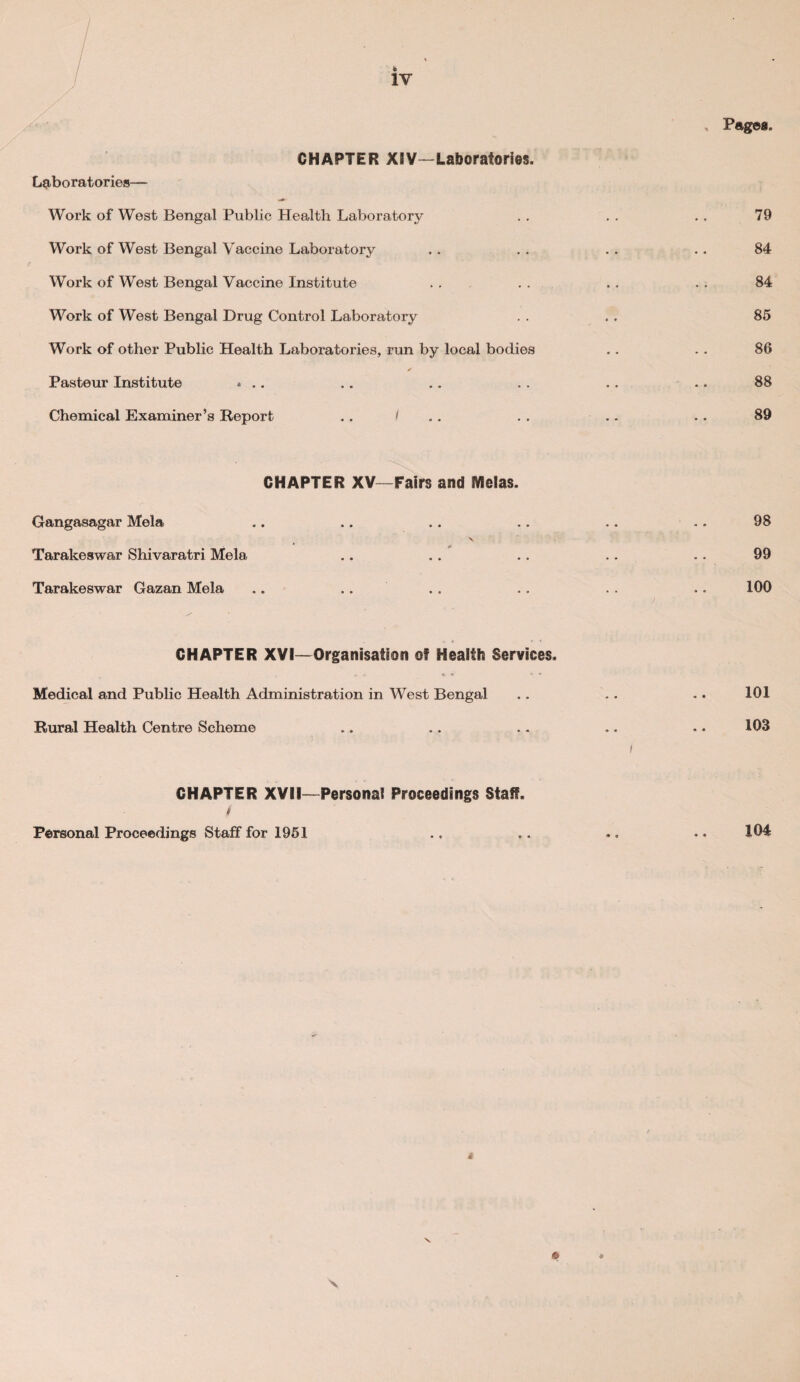 CHAPTER XIV—Laboratories. Laboratories— Work of West Bengal Public Health Laboratory Work of West Bengal Vaccine Laboratory Work of West Bengal Vaccine Institute Work of West Bengal Drug Control Laboratory Work of other Public Health Laboratories, run by local bodies Pasteur Institute ... Chemical Examiner’s Report .. < 79 84 84 85 86 88 89 CHAPTER XV -Fairs and IVlelas. Gangasagar Mela \ Tarakeswar Shivaratri Mela Tarakeswar Gazan Mela .. CHAPTER XVI—Organisation of Health Services, Medical and Public Health Administration in West Bengal Rural Health Centre Scheme CHAPTER XVII—Personal Proceedings Staff. / Personal Proceedings Staff for 1951 98 99 100 101 103 104