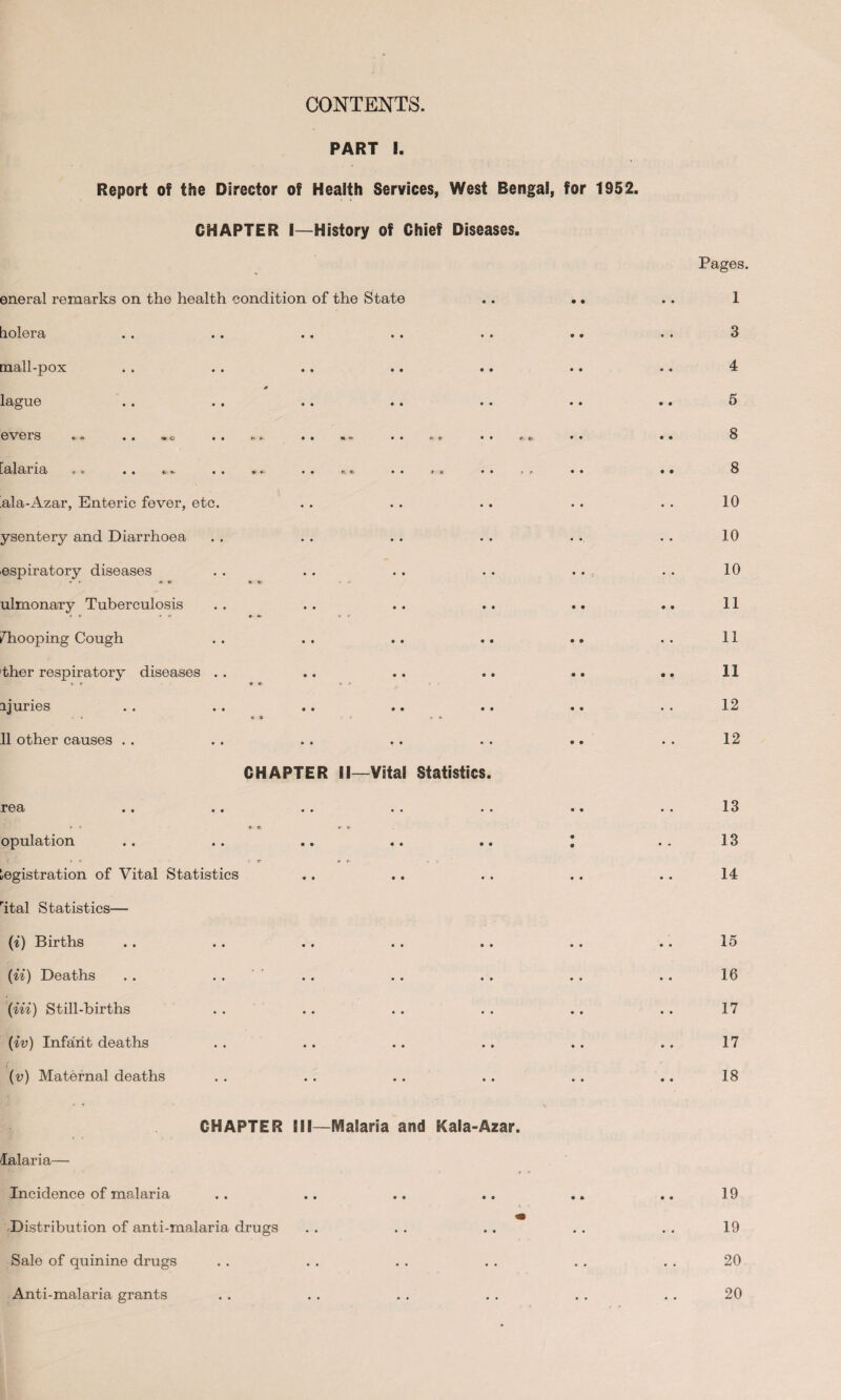 CONTENTS. PART I. Report of the Director of Health Services, West Bengal, for 1952. CHAPTER I—History of Chief Diseases. eneral remarks on the health condition of the State tiolera mall-pox lague evers [alaria • • *- *- • • » • • K. 9/ ala-Azar, Enteric fever, etc. ysentery and Diarrhoea ospiratory diseases ulmonary Tuberculosis /’hooping Cough ther respiratory diseases . i juries 11 other causes . . r68i «* • • opulation Registration of Vital Statistics rital Statistics— (i) Births (ii) Deaths (in) Still-births (iv) Infant deaths (v) Maternal deaths CHAPTER II—Vital Statistics CHAPTER III—Malaria and Kaia-Azar. lalaria— Incidence of malaria Distribution of anti-malaria drugs Sale of quinine drugs Anti-malaria grants Pages. 1 3 4 5 8 8 10 10 10 11 11 11 12 12 13 13 14 15 16 17 17 18 19 19 20 20