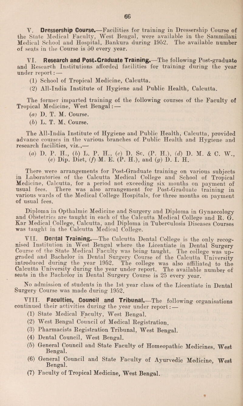 Y. Dressership Course.—Facilities for training in Dressership Course of the State Medical Faculty, West Bengal, were available in the Sammilani Medical School and Hospital, Bankura during 1952. The available number of seats in the Course is 50 every year. YI. Research and Post-Graduate Training.—The following Post-graduate and Research Institutions afforded facilities for training during the year under report: — (1) School of Tropical Medicine, Calcutta. (2) All-India Institute of Hygiene and Public Health, Calcutta. The former imparted training of the following courses of the Faculty of Tropical Medicine, West Bengal: — (a) D. T. M. Course. (b) L. T. M. Course. The All-India Institute of Hygiene and Public Health, Calcutta, provided advance courses in the various branches of. Public Health and Hygiene and research facilities, viz.,— (а) D. P. H., (b) L. P. H., (c) D. Sc. (P. H.), (d) H. M. & C. W., (e) Dip. Diet, (/) M. E. (P. H.), and (g) D. I. H. There were arrangements for Post-Graduate training on various subjects in Laboratories of the Calcutta Medical College and School of Tropical Medicine, Calcutta, for a period not exceeding six months on payment of usual fees. There was also arrangement for Post-Graduate training in various wards of the Medical College Hospitals, for three months on payment of usual fees. Diploma in Opthalmic Medicine and Surgery and Diploma in Gynaecology and Obstetrics are taught in each of the Calcutta Medical College and R. G. Kar Medical College, Calcutta, and Diploma in Tuberculosis Diseases Courses was taught in the Calcutta Medical College. MIL Dental Training.—The Calcutta Dental College is the only recog¬ nised Institution in West Bengal where the Licentiate in Dental Surgery Course of the State Medical Faculty was being taught. The college was up¬ graded and Bachelor in Dental Surgery Course of the Calcutta University introduced during the year 1952. The college was also affiliated to the Calcutta University during the year under report. The available number of seats in the Bachelor in Dental Surgery Course is 25 every year. No admission of students in the 1st year class of the Licentiate in Dental Surgery Course was made during 1952. VIII. Faculties, Council and Tribunal.—The following organisations continued their activities during the year under report: — (1) State Medical Faculty, West Bengal. (2) West Bengal Council of Medical Registration. (3) Pharmacists Registration Tribunal, West Bengal. (4) Dental Council, West Bengal. (5) General Council and State Faculty of Homeopathic Medicines, West Bengal. (б) General Council and State Faculty of Ayurvedic Medicine West Bengal. (7) Faculty of Tropical Medicine, West Bengal.