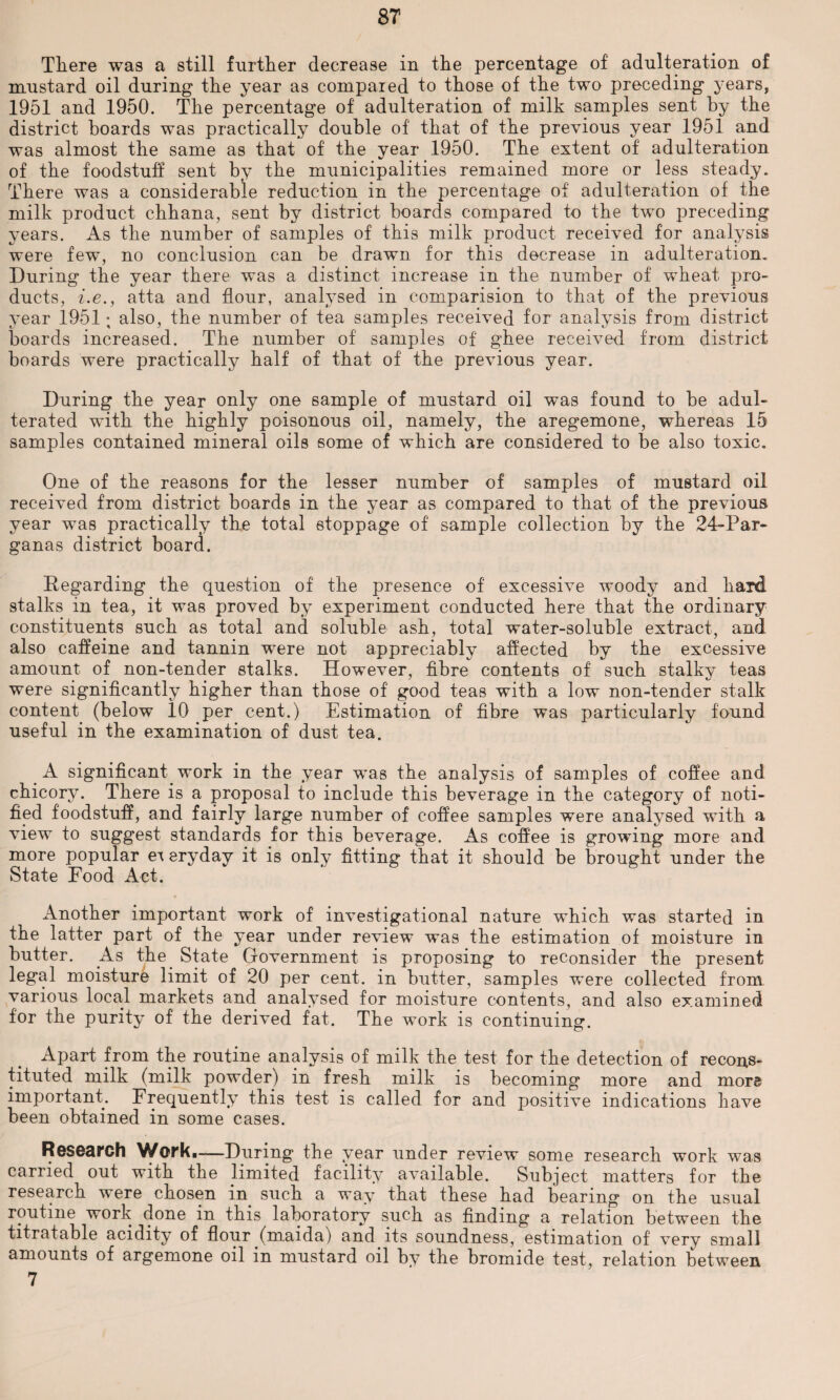 There was a still further decrease in the percentage of adulteration of mustard oil during the year as compaied to those of the two preceding years, 1951 and 1950. The percentage of adulteration of milk samples sent by the district boards was practically double of that of the previous year 1951 and was almost the same as that of the year 1950. The extent of adulteration of the foodstuff sent by the municipalities remained more or less steady. There was a considerable reduction in the percentage of adulteration of the milk product chhana, sent by district boards compared to the two preceding years. As the number of samples of this milk product received for analysis were few, no conclusion can be drawn for this decrease in adulteration. During the year there was a distinct increase in the number of' wheat pro¬ ducts, i.e., atta and flour, analysed in comparision to that of the previous year 1951; also, the number of tea samples received for analysis from district boards increased. The number of samples of ghee received from district boards were practically half of that of the previous year. During the year only one sample of mustard oil was found to be adul¬ terated with the highly poisonous oil, namely, the aregemone, whereas 15 samples contained mineral oils some of which are considered to be also toxic. One of the reasons for the lesser number of samples of mustard oil received from district boards in the year as compared to that of the previous year was practically the total stoppage of sample collection by the 24-Par- ganas district board. Regarding the question of the presence of excessive woody and hard stalks in tea, it was proved by experiment conducted here that the ordinary constituents such as total and soluble ash, total water-soluble extract, and also caffeine and tannin wTere not appreciably affected by the excessive amount of non-tender stalks. However, fibre contents of such stalky teas were significantly higher than those of good teas with a low non-tender stalk content (below 10 per cent.) Estimation of fibre was particularly found useful in the examination of dust tea. # A significant work in the year was the analysis of samples of coffee and chicory. There is a proposal to include this beverage in the category of noti¬ fied foodstuff, and fairly large number of coffee samples were analysed with a view to suggest standards for this beverage. As coffee is growing more and more popular e^ eryday it is only fitting that it should be brought under the State Food Act. Another important work of investigational nature which was started in the latter part of the year under review was the estimation of moisture in butter. As the State Government is proposing to reconsider the present legal moisture limit of 20 per cent, in butter, samples were collected from various local markets and analysed for moisture contents, and also examined for the purity of the derived fat. The work is continuing. Apart from the routine analysis of milk the test for the detection of recons¬ tituted milk (milk powder) in fresh milk is becoming more and mors important. Frequently this test is called for and positive indications have been obtained in some cases. Research Work.-—During the year under review some research work was carried out with the limited facility available. Subject matters for the research were chosen in such a way that these had bearing on the usual routine work done in this laboratory such as finding a relation between the titratable acidity of flour (maida) and its soundness, estimation of very small amounts of argemone oil in mustard oil by the bromide test, relation between 7