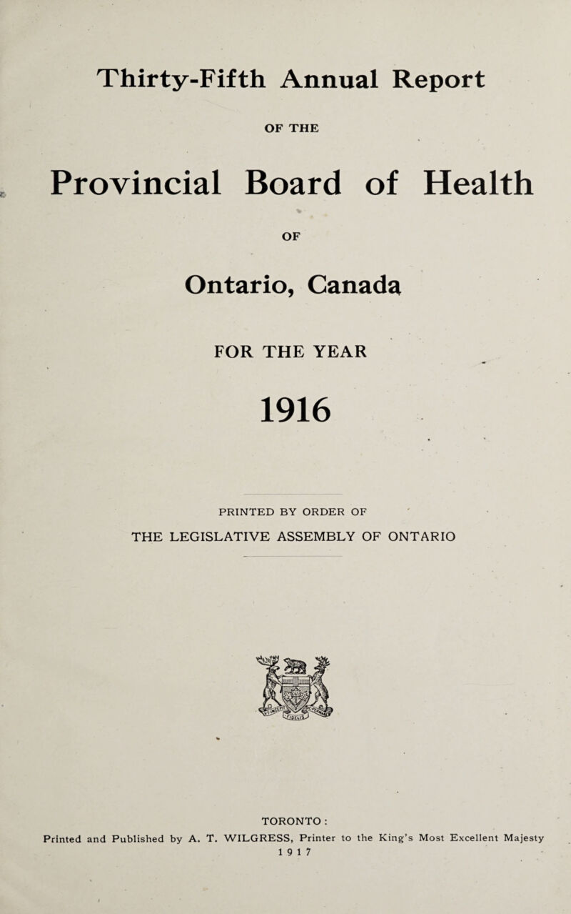 Thirty-Fifth Annual Report OF THE Provincial Board of Health OF Ontario, Canada FOR THE YEAR 1916 PRINTED BY ORDER OF THE LEGISLATIVE ASSEMBLY OF ONTARIO TORONTO: Printed and Published by A. T. WILGRESS, Printer to the King’s Most Excellent Majesty 19 17