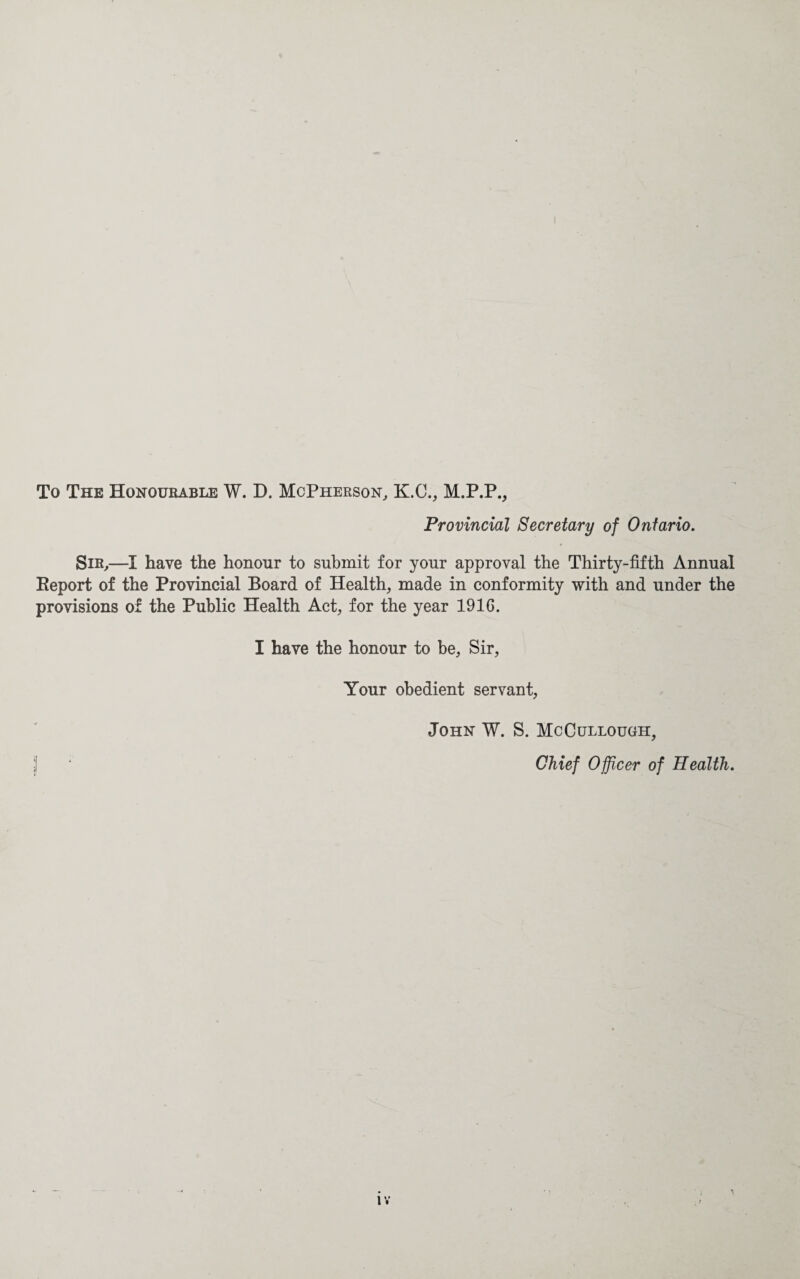 To The Honourable W. D. McPherson, K.C., M.P.P., Provincial Secretary of Ontario. Sir,—I have the honour to submit for your approval the Thirty-fifth Annual Report of the Provincial Board of Health, made in conformity with and under the provisions of the Public Health Act, for the year 1916. I have the honour to be. Sir, Your obedient servant, John W. S. McCullough, j! ‘ Chief Officer of Health.