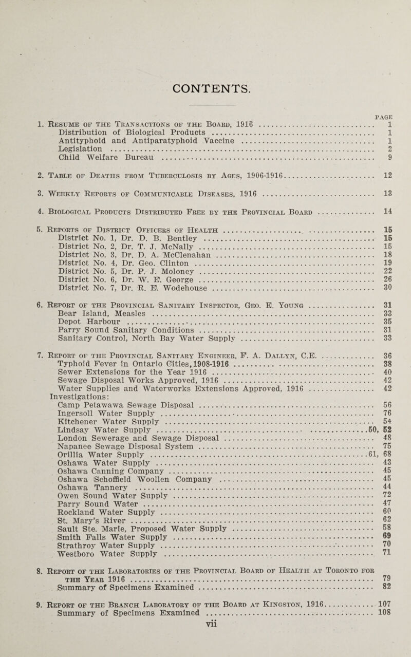 CONTENTS. PAGE 1. Resume of the Transactions of the Board, 1918 . 1 Distribution of Biological Products . 1 Antityphoid and Antiparatyphoid Vaccine . 1 Legislation . 2 Child Welfare Bureau . 9 2. Table of Deaths from Tuberculosis by Ages, 1906-1916. 12 3. Weekly Reports of Communicable Diseases, 1916 . 13 4. Biological Products Distributed Free by the Provincial Board . 14 5. Reports of District Officers of Health . . 15 District No. 1, Dr. D. B. Bentley . 15 District No. 2, Dr. T. J. McNally . 15 District No. 3, Dr. D. A. McClenahan . 18 District No. 4, Dr. Geo. Clinton . 19 District No. 5, Dr. P. J. Moloney . 22 District No. 6, Dr. W. E. George . 26 District No. 7, Dr. R. E. Wodehouse . 30 6. Report of the Provincial 'Sanitary Inspector, Geo. E. Young . 31 Bear Island, Measles . 33 Depot Harbour . 35 Parry Sound Sanitary Conditions . 31 Sanitary Control, North Bay Water Supply . 33 7. Report of the Provincial Sanitary Engineer, F. A. Dallyn, C.E. 36 Typhoid Fever in Ontario Cities, 1908-1916 . 38 Sewer Extensions for the Year 1916 . 40 Sewage Disposal Works Approved, 1916 . 42 Water Supplies and Waterworks Extensions Approved, 1916 . 42 Investigations: Camp Petawawa Sewage Disposal .. 56 Ingersoll Water Supply . 76 Kitchener Water Supply . 54 Lindsay Water Supply ..50, 52 London Sewerage and Sewage Disposal . 48 Napanee Sewage Disposal System . 75 Orillia Water Supply .61, 68 Oshawa Walter Supply . 43 Oshawa Canning Company. 45 Oshawa Schoffield Woollen Company . 45 Oshawa Tannery . 44 Owen Sound Water Supply . 72 Parry Sound Water . 47 Rockland Water Supply . 60 St. Mary’s River . 62 Sault Ste. Marie, Proposed Water Supply . 58 Smith Falls Water Supply . 69 Strathroy Water Supply .*. 70 Westboro Water Supply . 71 8. Report of the Laboratories of the Provincial Board of Health at Toronto for the Year 1916 . 79 Summary of Specimens Examined. 82 9. Report of the Branch Laboratory of the Board at Kingston, 1916. 107 Summary of Specimens Examined . 108 • • yii